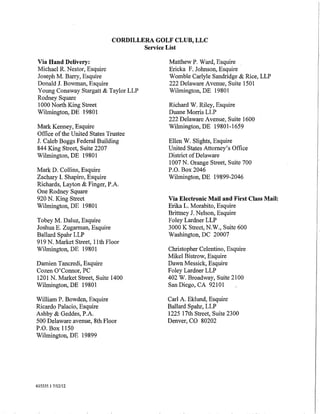 CORDILLERA GOLF CLUB, LLC
                                     Service List

Via Hand Delivery:                         Matthew P. Ward, Esquire
Michael R. Nestor, Esquire                 Ericka F. Johnson, Esquire
Joseph M. Barry, Esquire                   Womble Carlyle Sandridge & Rice, LLP
Donald J. Bowman, Esquire                  222 Delaware Avenue, Suite 1501
Young Conaway Stargatt & Taylor LLP        Wilmington, DE 19801
Rodney Square
1000 North King Street                     Richard W. Riley, Esquire
Wilmington, DE 19801                       Duane Morris LLP
                                           222 Delaware Avenue, Suite 1600
Mark Kenney, Esquire                       Wilmington, DE 19801-1659
Office of the United States Trustee
J. Caleb Boggs Federal Building            Ellen W. Slights, Esquire
844 King Street, Suite 2207                United States Attorney's Office
Wilmington, DE 19801                       District of Delaware
                                           1007 N. Orange Street, Suite 700
Mark D. Collins, Esquire                   P.O. Box 2046
Zachary I. Shapiro, Esquire                Wilmington, DE 19899-2046
Richards, Layton & Finger, P.A.
One Rodney Square
920 N. King Street                         Via Electronic Mail and First Class Mail:
Wilmington, DE 19801                       Erika L. Morabito, Esquire
                                           Brittney J. Nelson, Esquire
Tobey M. Daluz, Esquire                    Foley Lardner LLP
Joshua E. Zugarman, Esquire                3000 K Street, N.W., Suite 600
Ballard Spahr LLP                          Washington, DC 20007
919 N. Market Street, lith Floor
Wilmington, DE 19801                       Christopher Celentino, Esquire
                                           Mikel Bistrow, Esquire
Damien Tancredi, Esquire                   Dawn Messick, Esquire
Cozen O'Connor, PC                         Foley Lardner LLP
1201 N. Market Street, Suite 1400          402 W. Broadway, Suite 2100
Wilmington, DE 19801                       San Diego, CA 92101

William P. Bowden, Esquire                 Carl A. Eklund, Esquire
Ricardo Palacio, Esquire                   Ballard Spahr, LLP
Ashby & Geddes, P.A.                       1225 17th Street, Suite 2300
500 Delaware avenue, 8th Floor             Denver, CO 80202
P.O. Box 1150
Wilmington, DE 19899




615355.1 7/12/12



                                                                                       I
                                                                                       I
 