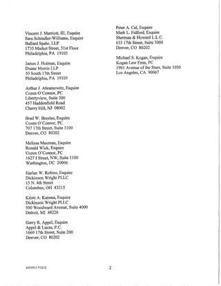 Peter A. Cal, Esquire
Vincent J. Marriott, III, Esquire       Mark L. Fulford, Esquire
Sara Schindler-Williams, Esquire        Sherman & Howard L.L.C.
Ballard Spahr, LLP                      633 17th Street, Suite 3000
1735 Market Street, 51st Floor          Denver, CO 80202
Philadelphia, PA 19103
                                        MichaelS. Kogan, Esquire
James J. Holman, Esquire                Kogan Law Firm, PC
Duane Morris LLP                        1901 A venue of the Stars, Suite 1050
30 South 17th Street                    Los Angeles, CA 90067
Philadelphia, PA 19103

Arthur J. Abramowitz, Esquire
Cozen O'Connor, PC
Libertyview, Suite 300
457 Haddonfield Road
Cherry Hill, NJ 08002

Brad W. Breslau, Esquire
Cozen O'Connor, PC
707 17th Street, Suite 3100
Denver, CO 80202

Melissa Maxman, Esquire
Ronald Wick, Esquire
Cozen O'Connor, PC
1627 I Street, NW, Suite 1100
Washington, DC 20006

Harlan W. Robins, Esquire
Dickinson Wright PLLC
15 N. 4th Street
Columbus, OH 43215

Kristi A. Katsma, Esquire
Dickinson Wright PLLC
500 Woodward Avenue, Suite 4000
Detroit, MI 48226

Garry R. Appel, Esquire
Appel & Lucas, P.C.
1660 17th Street, Suite 200
Denver, CO 80202




615355.1 7/12112                    2
 
