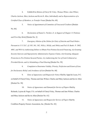 4.      Exhibit B to Motion of Cheryl M. Foley, Thomas Wilner, Jane Wilner,

Charles Jackson, Mary Jackson and Kevin B. Allen, Individually and as Representatives of a

Certified Class of Members, to Transfer Venue [Docket No. 69]

              5.      Notice of Appointment of Committee of Unsecured Creditors [Docket

No. 86]

              6.      Declaration of Daniel L. Fitchett, Jr. in Support of Chapter 11 Petitions

and First Day Relief [Docket No. 2]

              7.      Emergency Motion of the Debtor for Entry of Interim and Final Orders

Pursuant to 11 U.S.C. §§ 105, 361, 362, 363(c), 363(d), and 364(e) and Fed. R. Bankr. P. 2002,

4001, and 9014 (i) Authorizing Debtor to Obtain Post-Petition Secured Financing, (ii) Granting

Security Interests and Superpriority Administrative Expense Claims, (iii) Granting Adequate

Protection to Pre-Petition Secured Parties, (iv) Authorizing the Use of Cash Collateral as

Provided Herein, and (v) Scheduling a Final Hearing [Docket No. 59]

              8.      Complaint to Determine Validity, Priority, Perfection and Extent of Lien;

for Declaratory Relief; and Avoidance of Lien [Docket No. 60]

              9.      Entry of Appearance and Request for Notice filed by Appel & Lucas, P.C.

on behalf of Cheryl Foley, Thomas and Jane Wilner, Charles and Mary Jackson and Kevin Allen

[Docket No. 58]

              10.     Notice of Appearance and Demand for Service of Papers filed by

Richards, Layton & Finger, P.A. on behalf of Cheryl Foley, Thomas and Jane Wilner, Charles

and Mary Jackson and Kevin Allen [Docket No. 61]

              11.     Notice of Appearance and Request for Service of Papers filed by

Cordillera Property Owners Association, Inc. [Docket No. 82]



                                                2
 