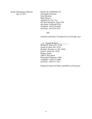 Dated: Wilmington, Delaware   FOLEY & LARDNER LLP
       July 12, 2012          Christopher Celentino
                              Erika Morabito
                              Mikel Bistrow
                              Admitted Pro Hac Vice
                              402 West Broadway, Suite 2100
                              San Diego, California 92101
                              Telephone: (619) 234-6655
                              Facsimile: (619) 234-3510

                                     -and-

                              YOUNG CONAWAY STARGATT & TAYLOR, LLP


                              __/s/ Joseph M. Barry       _______
                              Michael R. Nestor (No. 3526)
                              Joseph M. Barry (No. 4221)
                              Donald J. Bowman, Jr. (No. 4383)
                              Justin P. Duda (No. 5478)
                              Rodney Square
                              1000 N. King Street
                              Wilmington, Delaware 19801
                              Telephone: (302) 571-6600
                              Facsimile: (302) 571-1253

                              Proposed Counsel for Debtor and Debtor in Possession




                                    4
 