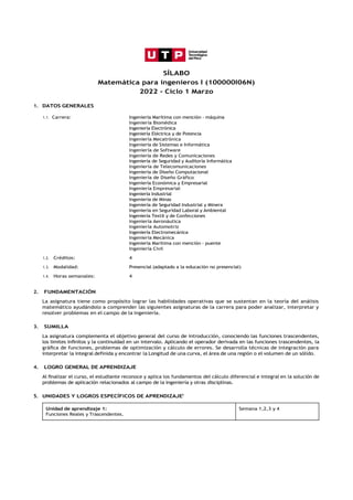 SÍLABO
Matemática para ingenieros I (100000I06N)
2022 - Ciclo 1 Marzo
1. DATOS GENERALES
1.1. Carrera: Ingeniería Marítima con mención - máquina
Ingeniería Biomédica
Ingeniería Electrónica
Ingeniería Eléctrica y de Potencia
Ingeniería Mecatrónica
Ingeniería de Sistemas e Informática
Ingeniería de Software
Ingeniería de Redes y Comunicaciones
Ingeniería de Seguridad y Auditoría Informática
Ingeniería de Telecomunicaciones
Ingeniería de Diseño Computacional
Ingeniería de Diseño Gráfico
Ingeniería Económica y Empresarial
Ingeniería Empresarial
Ingeniería Industrial
Ingeniería de Minas
Ingeniería de Seguridad Industrial y Minera
Ingeniería en Seguridad Laboral y Ambiental
Ingeniería Textil y de Confecciones
Ingeniería Aeronáutica
Ingeniería Automotriz
Ingeniería Electromecánica
Ingeniería Mecánica
Ingeniería Marítima con mención - puente
Ingeniería Civil
1.2. Créditos: 4
1.3. Modalidad: Presencial (adaptado a la educación no presencial)
1.4. Horas semanales: 4
2. FUNDAMENTACIÓN
La asignatura tiene como propósito lograr las habilidades operativas que se sustentan en la teoría del análisis
matemático ayudándolo a comprender las siguientes asignaturas de la carrera para poder analizar, interpretar y
resolver problemas en el campo de la ingeniería.
3. SUMILLA
La asignatura complementa el objetivo general del curso de introducción, conociendo las funciones trascendentes,
los limites inﬁnitos y la continuidad en un intervalo. Aplicando el operador derivada en las funciones trascendentes, la
gráﬁca de funciones, problemas de optimización y cálculo de errores. Se desarrolla técnicas de integración para
interpretar la integral definida y encontrar la Longitud de una curva, el área de una región o el volumen de un sólido.
4. LOGRO GENERAL DE APRENDIZAJE
Al ﬁnalizar el curso, el estudiante reconoce y aplica los fundamentos del cálculo diferencial e integral en la solución de
problemas de aplicación relacionados al campo de la ingeniería y otras disciplinas.
5. UNIDADES Y LOGROS ESPECÍFICOS DE APRENDIZAJEi
Unidad de aprendizaje 1:
Funciones Reales y Trascendentes.
Semana 1,2,3 y 4
 