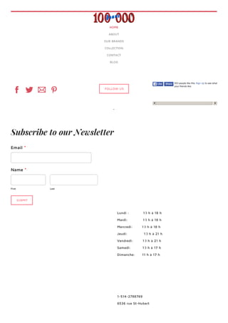 First Last
Subscribe to our Newsletter
Email *
Name *
SUBMIT
HOME
ABOUT
OUR BRANDS
COLLECTION
CONTACT
BLOG
FOLLOW US
553 people like this. Sign Up to see what
your friends like.
LikeLike ShareShare
Lundi : 10 h à 18 h
Mardi: 10 h à 18 h
Mercredi: 10 h à 18 h
Jeudi: 10 h à 21 h
Vendredi: 10 h à 21 h
Samedi: 10 h à 17 h
Dimanche: 11 h à 17 h
1-514-2788769
6536 rue St-Hubert
 