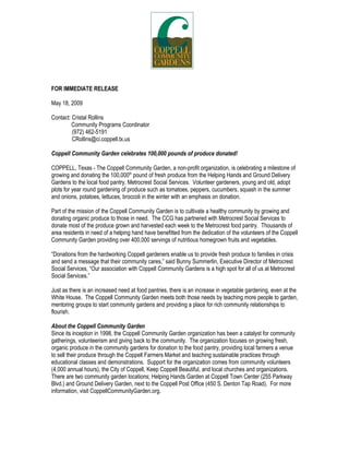 FOR IMMEDIATE RELEASE

May 18, 2009

Contact: Cristal Rollins
         Community Programs Coordinator
         (972) 462-5191
         CRollins@ci.coppell.tx.us

Coppell Community Garden celebrates 100,000 pounds of produce donated!

Coppell, Texas - The Coppell Community Garden, a non-profit organization, is celebrating a
                                               th
milestone of growing and donating the 100,000 pound of fresh produce from Helping Hands and
Ground Delivery Gardens to the local food pantry, Metrocrest Social Services. Volunteer
gardeners, young and old, adopt plots for year round gardening of produce such as tomatoes,
peppers, cucumbers, squash in the summer and onions, potatoes, lettuces, broccoli in the winter
with an emphasis on donation.

Part of the mission of the Coppell Community Garden is to cultivate a healthy community by
growing and donating organic produce to those in need. The CCG has partnered with Metrocrest
Social Services to donate most of the produce grown and harvested each week to the Metrocrest
food pantry. Thousands of area residents in need of a helping hand have benefitted from the
dedication of the volunteers of the Coppell Community Garden providing over 400,000 servings of
nutritious homegrown fruits and vegetables.

“Donations from the hardworking Coppell gardeners enable us to provide fresh produce to
families in crisis and send a message that their community cares,” said Bunny Summerlin,
Executive Director of Metrocrest Social Services, “Our association with Coppell Community
Gardens is a high spot for all of us at Metrocrest Social Services.”

Just as there is an increased need at food pantries, there is an increase in vegetable gardening,
even at the White House. The Coppell Community Garden meets both those needs by teaching
more people to garden, mentoring groups to start community gardens, and providing a place for
rich community relationships to flourish.

Since its inception in 1998, the Coppell Community Garden organization has been a catalyst for
community gatherings, volunteerism and giving back to the community. The organization focuses
on growing fresh, organic produce in the community gardens for donation to the food pantry,
providing local farmers a venue to sell their produce through the Coppell Farmers Market and
teaching sustainable practices through educational classes and demonstrations. Support for the
organization comes from community volunteers (4,000 annual hours), the City of Coppell, Keep
Coppell Beautiful, and local churches and organizations. There are two community garden
locations; Helping Hands Garden, Coppell Town Center (255 Parkway Blvd.) and Ground
Delivery Garden, next to the Coppell Post Office (450 S. Denton Tap Road).

For more information about the Coppell Community Garden organization, including the Coppell
Farmers Market, visit our website (www.CoppellCommunityGarden.org).
 