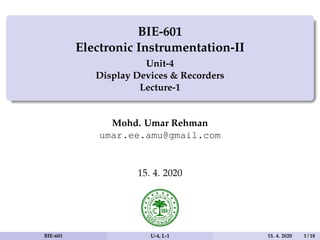 BIE-601
Electronic Instrumentation-II
Unit-4
Display Devices & Recorders
Lecture-1
Mohd. Umar Rehman
umar.ee.amu@gmail.com
15. 4. 2020
BIE-601 U-4, L-1 15. 4. 2020 1 / 18
 
