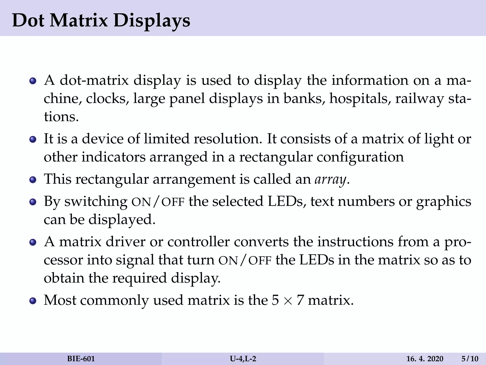 Dot Matrix Displays
A dot-matrix display is used to display the information on a ma-
chine, clocks, large panel displays in banks, hospitals, railway sta-
tions.
It is a device of limited resolution. It consists of a matrix of light or
other indicators arranged in a rectangular configuration
This rectangular arrangement is called an array.
By switching ON/OFF the selected LEDs, text numbers or graphics
can be displayed.
A matrix driver or controller converts the instructions from a pro-
cessor into signal that turn ON/OFF the LEDs in the matrix so as to
obtain the required display.
Most commonly used matrix is the 5 × 7 matrix.
BIE-601 U-4,L-2 16. 4. 2020 5 / 10
 