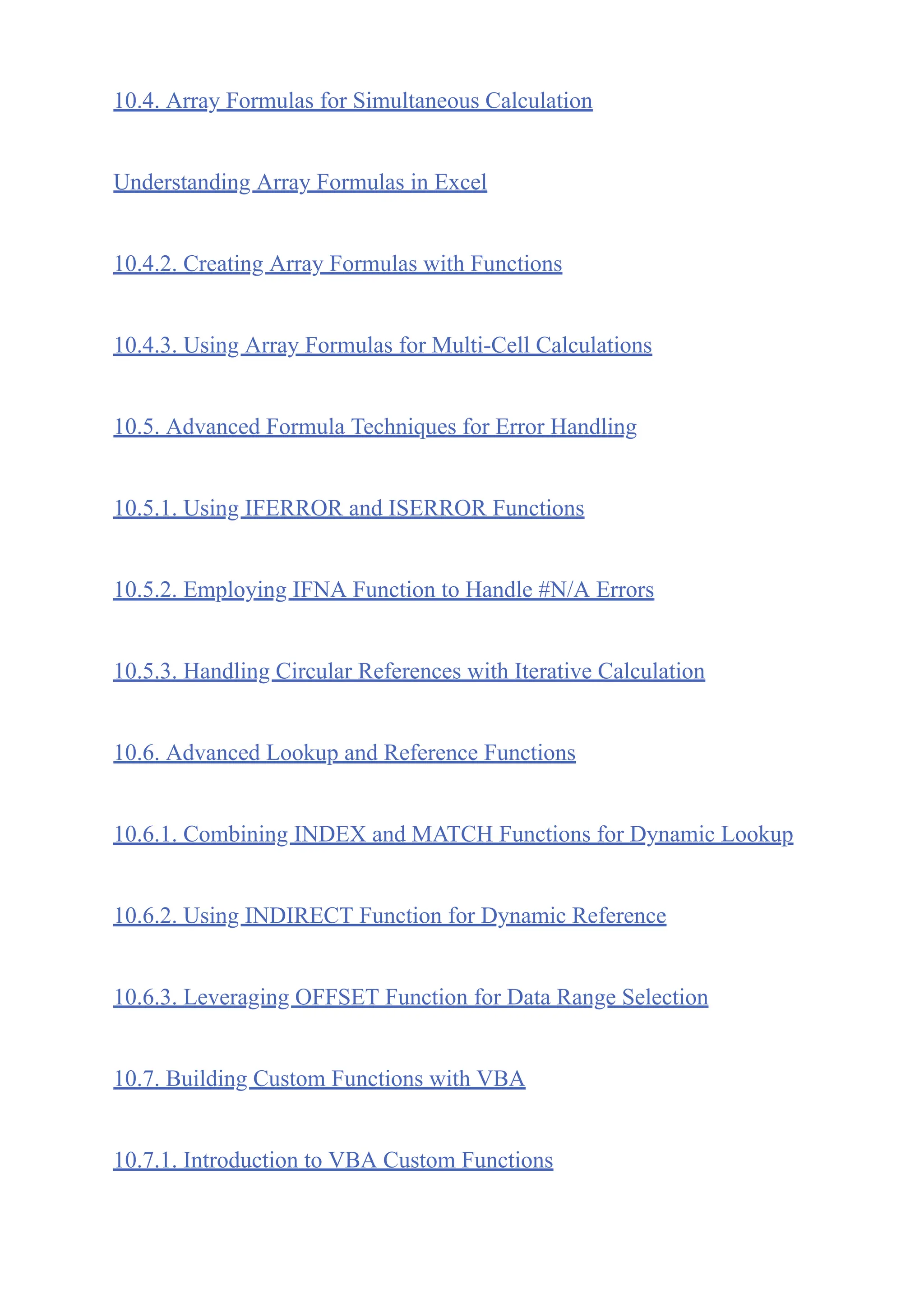 10.4. Array Formulas for Simultaneous Calculation
Understanding Array Formulas in Excel
10.4.2. Creating Array Formulas with Functions
10.4.3. Using Array Formulas for Multi-Cell Calculations
10.5. Advanced Formula Techniques for Error Handling
10.5.1. Using IFERROR and ISERROR Functions
10.5.2. Employing IFNA Function to Handle #N/A Errors
10.5.3. Handling Circular References with Iterative Calculation
10.6. Advanced Lookup and Reference Functions
10.6.1. Combining INDEX and MATCH Functions for Dynamic Lookup
10.6.2. Using INDIRECT Function for Dynamic Reference
10.6.3. Leveraging OFFSET Function for Data Range Selection
10.7. Building Custom Functions with VBA
10.7.1. Introduction to VBA Custom Functions
 