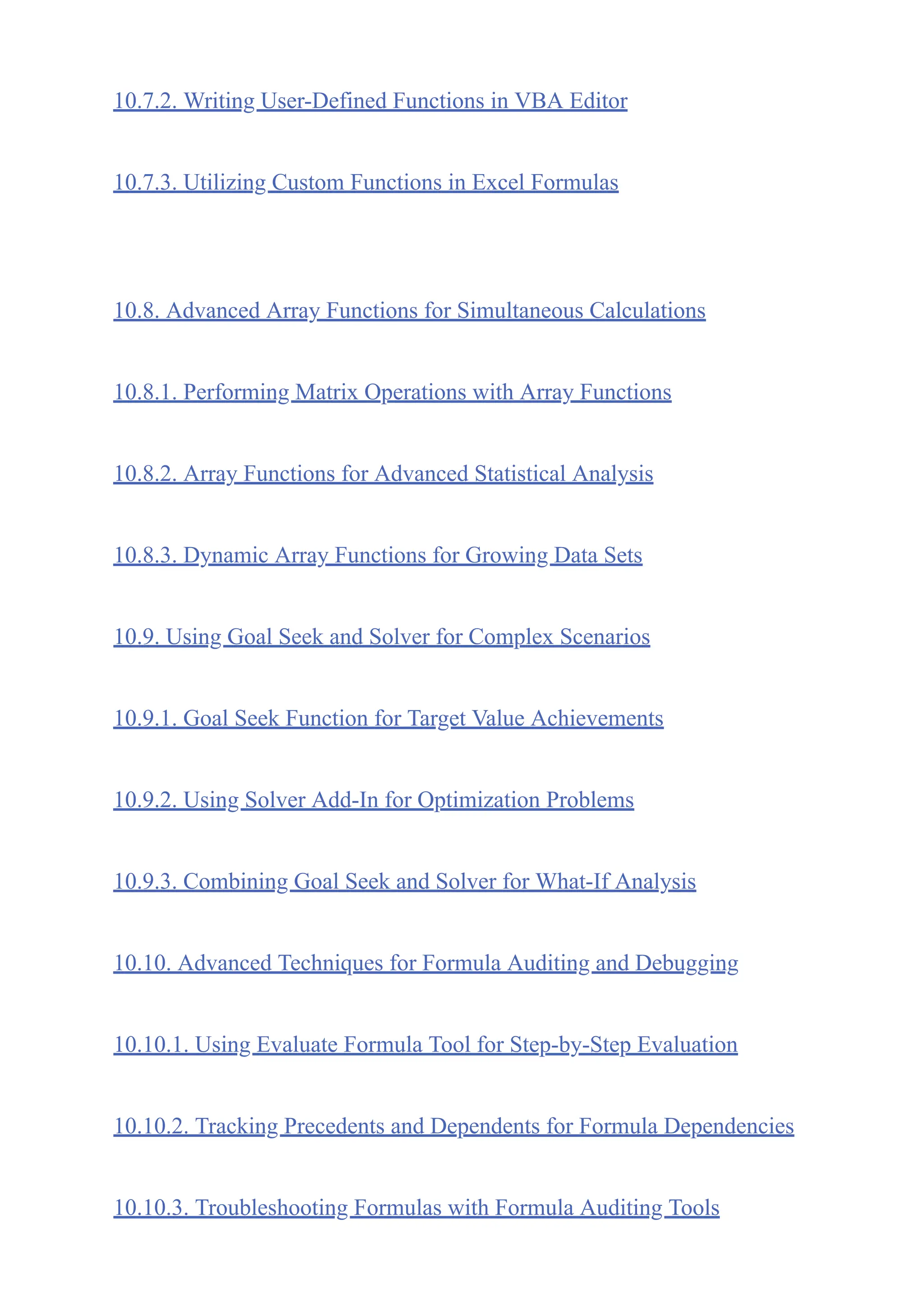 10.7.2. Writing User-Defined Functions in VBA Editor
10.7.3. Utilizing Custom Functions in Excel Formulas
10.8. Advanced Array Functions for Simultaneous Calculations
10.8.1. Performing Matrix Operations with Array Functions
10.8.2. Array Functions for Advanced Statistical Analysis
10.8.3. Dynamic Array Functions for Growing Data Sets
10.9. Using Goal Seek and Solver for Complex Scenarios
10.9.1. Goal Seek Function for Target Value Achievements
10.9.2. Using Solver Add-In for Optimization Problems
10.9.3. Combining Goal Seek and Solver for What-If Analysis
10.10. Advanced Techniques for Formula Auditing and Debugging
10.10.1. Using Evaluate Formula Tool for Step-by-Step Evaluation
10.10.2. Tracking Precedents and Dependents for Formula Dependencies
10.10.3. Troubleshooting Formulas with Formula Auditing Tools
 