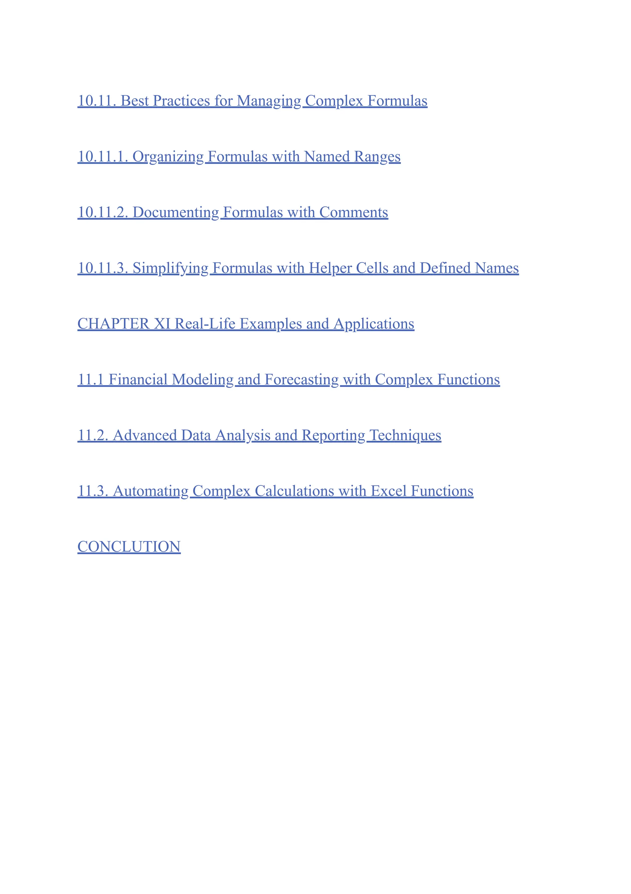 10.11. Best Practices for Managing Complex Formulas
10.11.1. Organizing Formulas with Named Ranges
10.11.2. Documenting Formulas with Comments
10.11.3. Simplifying Formulas with Helper Cells and Defined Names
CHAPTER XI Real-Life Examples and Applications
11.1 Financial Modeling and Forecasting with Complex Functions
11.2. Advanced Data Analysis and Reporting Techniques
11.3. Automating Complex Calculations with Excel Functions
CONCLUTION
 