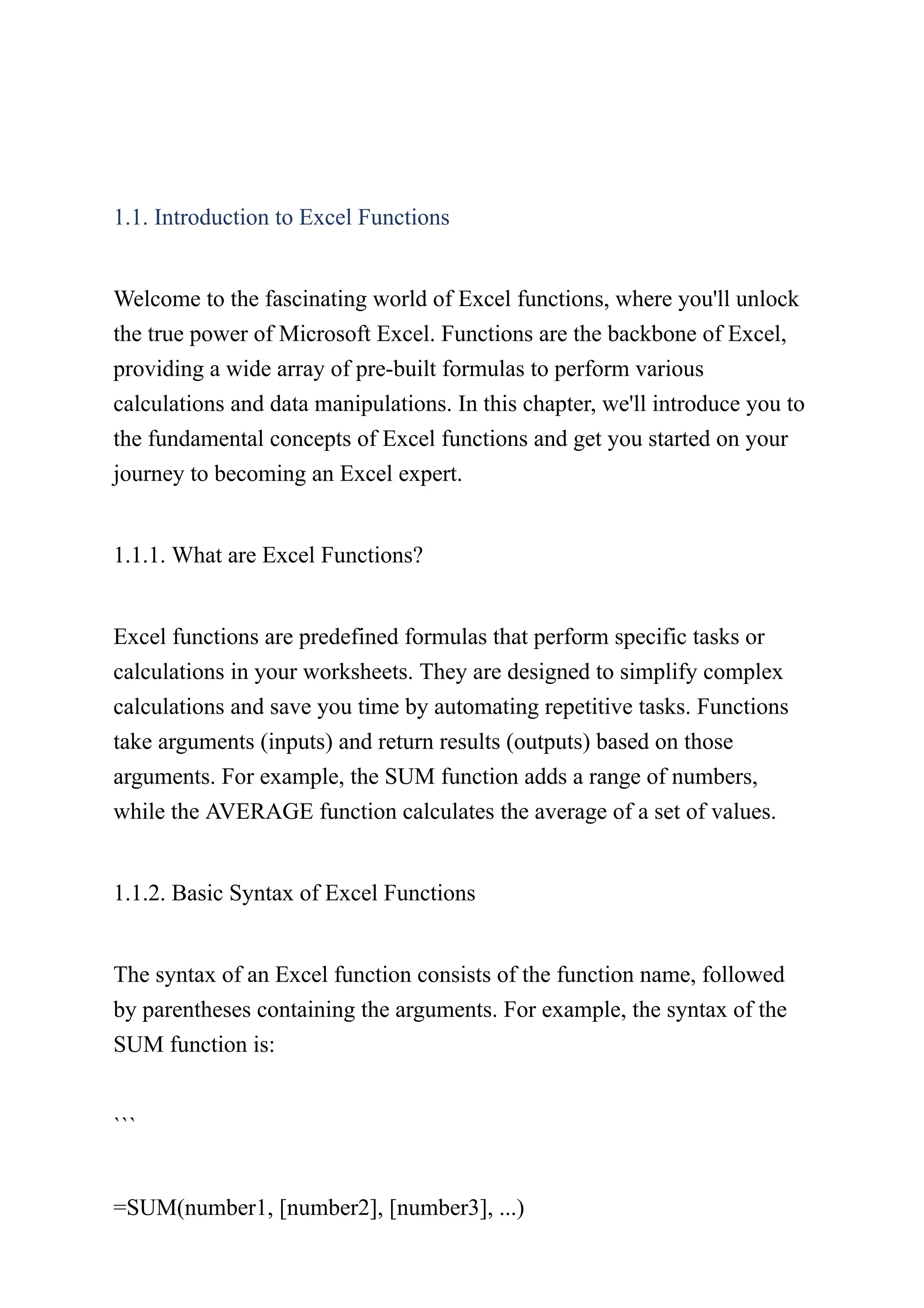 1.1. Introduction to Excel Functions
Welcome to the fascinating world of Excel functions, where you'll unlock
the true power of Microsoft Excel. Functions are the backbone of Excel,
providing a wide array of pre-built formulas to perform various
calculations and data manipulations. In this chapter, we'll introduce you to
the fundamental concepts of Excel functions and get you started on your
journey to becoming an Excel expert.
1.1.1. What are Excel Functions?
Excel functions are predefined formulas that perform specific tasks or
calculations in your worksheets. They are designed to simplify complex
calculations and save you time by automating repetitive tasks. Functions
take arguments (inputs) and return results (outputs) based on those
arguments. For example, the SUM function adds a range of numbers,
while the AVERAGE function calculates the average of a set of values.
1.1.2. Basic Syntax of Excel Functions
The syntax of an Excel function consists of the function name, followed
by parentheses containing the arguments. For example, the syntax of the
SUM function is:
```
=SUM(number1, [number2], [number3], ...)
 