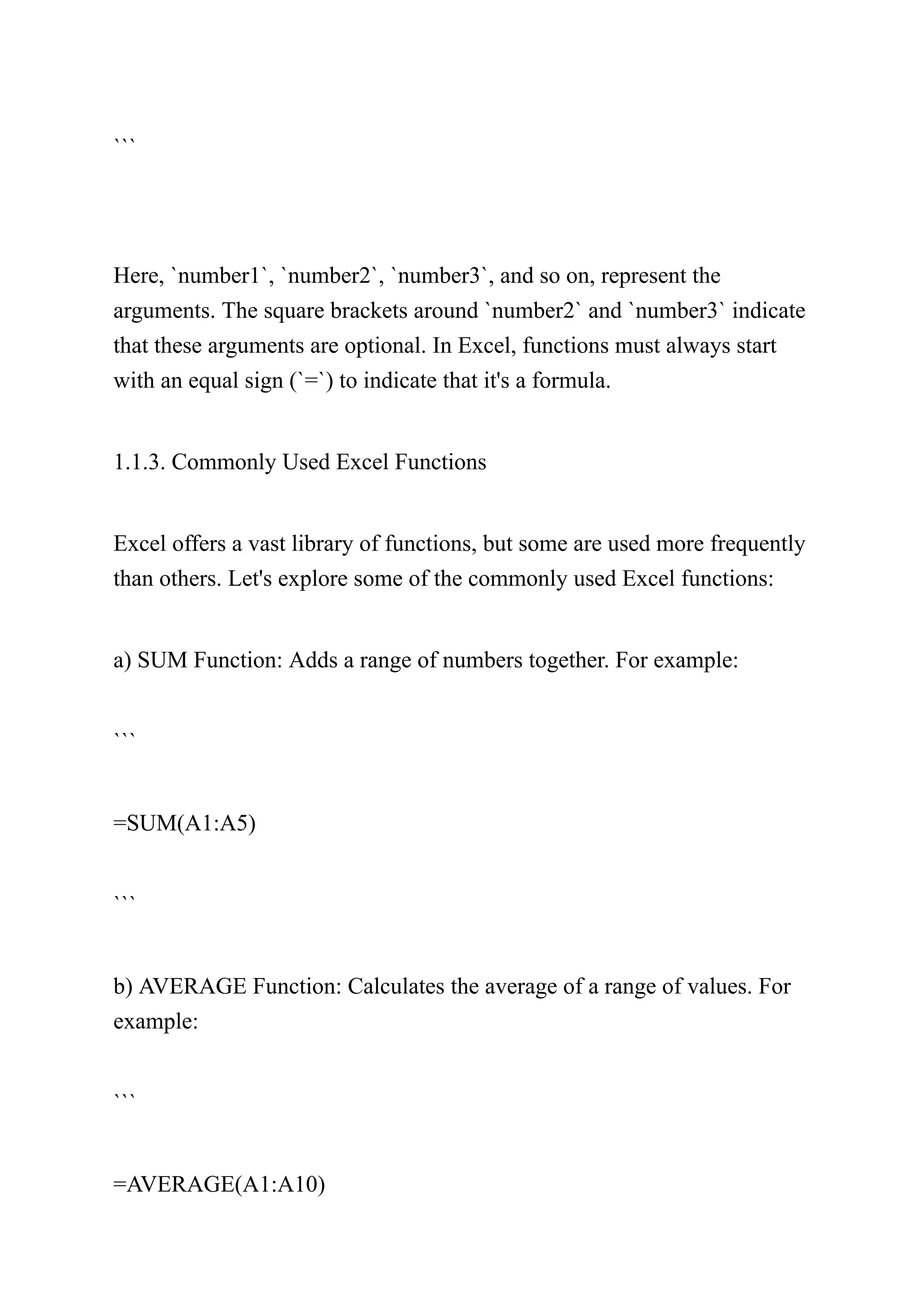 ```
Here, `number1`, `number2`, `number3`, and so on, represent the
arguments. The square brackets around `number2` and `number3` indicate
that these arguments are optional. In Excel, functions must always start
with an equal sign (`=`) to indicate that it's a formula.
1.1.3. Commonly Used Excel Functions
Excel offers a vast library of functions, but some are used more frequently
than others. Let's explore some of the commonly used Excel functions:
a) SUM Function: Adds a range of numbers together. For example:
```
=SUM(A1:A5)
```
b) AVERAGE Function: Calculates the average of a range of values. For
example:
```
=AVERAGE(A1:A10)
 