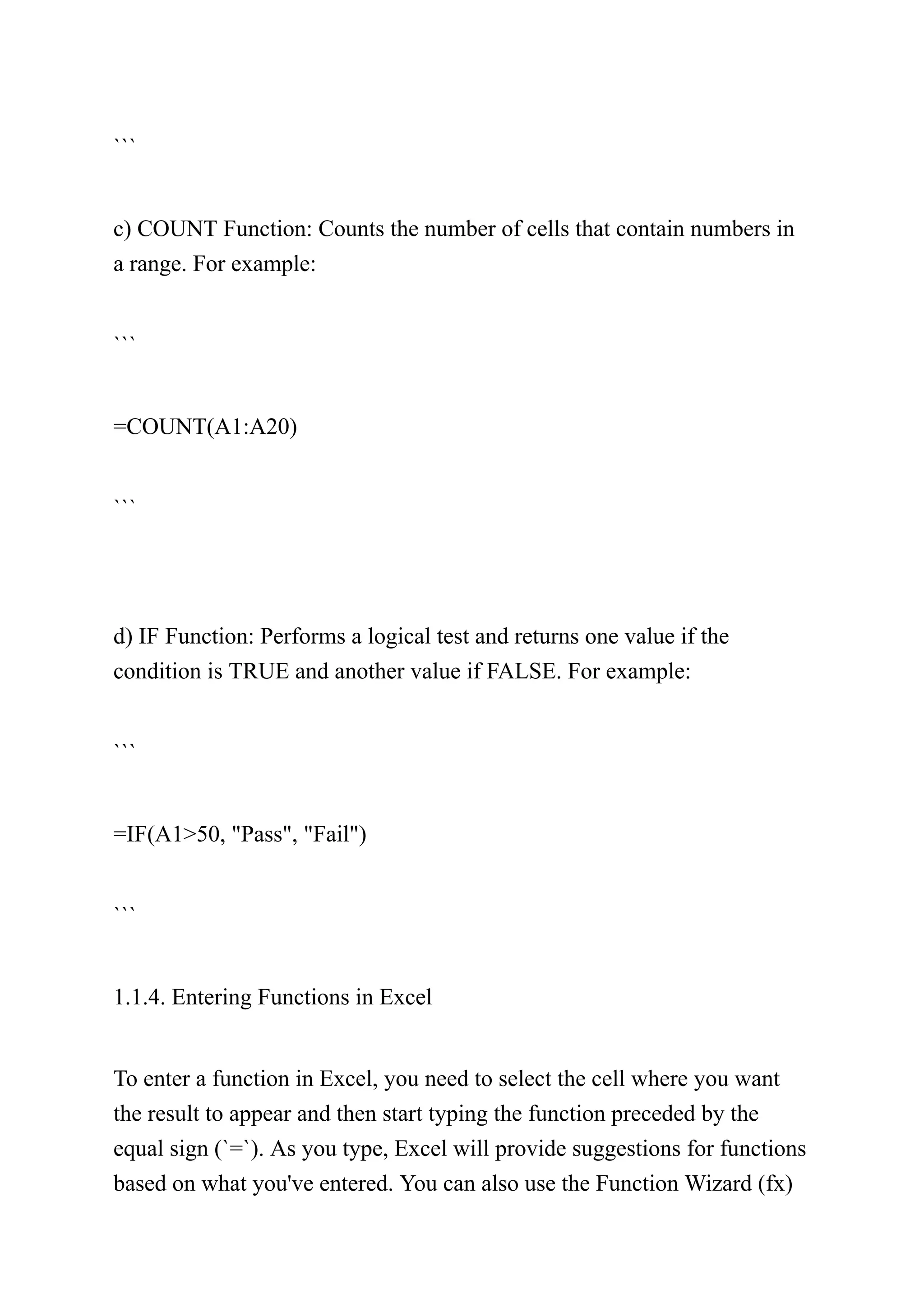 ```
c) COUNT Function: Counts the number of cells that contain numbers in
a range. For example:
```
=COUNT(A1:A20)
```
d) IF Function: Performs a logical test and returns one value if the
condition is TRUE and another value if FALSE. For example:
```
=IF(A1>50, "Pass", "Fail")
```
1.1.4. Entering Functions in Excel
To enter a function in Excel, you need to select the cell where you want
the result to appear and then start typing the function preceded by the
equal sign (`=`). As you type, Excel will provide suggestions for functions
based on what you've entered. You can also use the Function Wizard (fx)
 