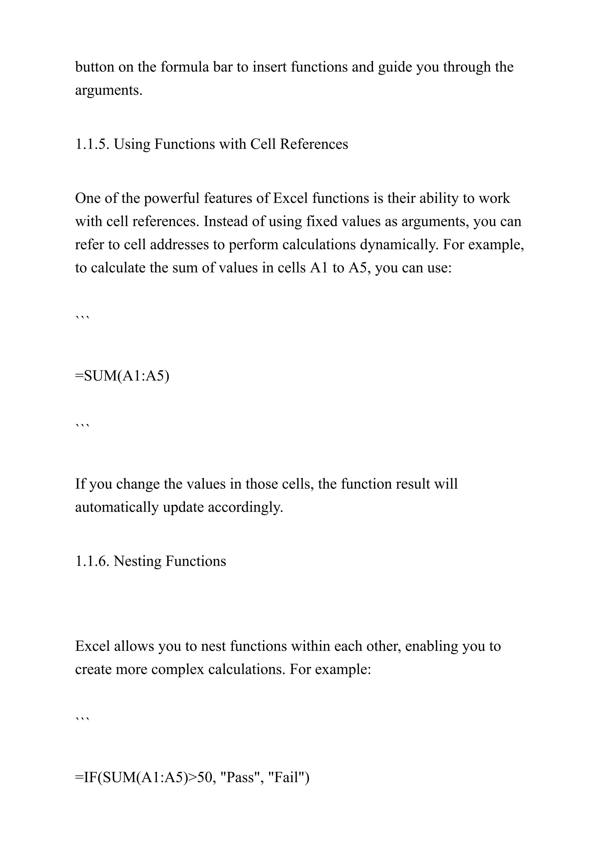 button on the formula bar to insert functions and guide you through the
arguments.
1.1.5. Using Functions with Cell References
One of the powerful features of Excel functions is their ability to work
with cell references. Instead of using fixed values as arguments, you can
refer to cell addresses to perform calculations dynamically. For example,
to calculate the sum of values in cells A1 to A5, you can use:
```
=SUM(A1:A5)
```
If you change the values in those cells, the function result will
automatically update accordingly.
1.1.6. Nesting Functions
Excel allows you to nest functions within each other, enabling you to
create more complex calculations. For example:
```
=IF(SUM(A1:A5)>50, "Pass", "Fail")
 