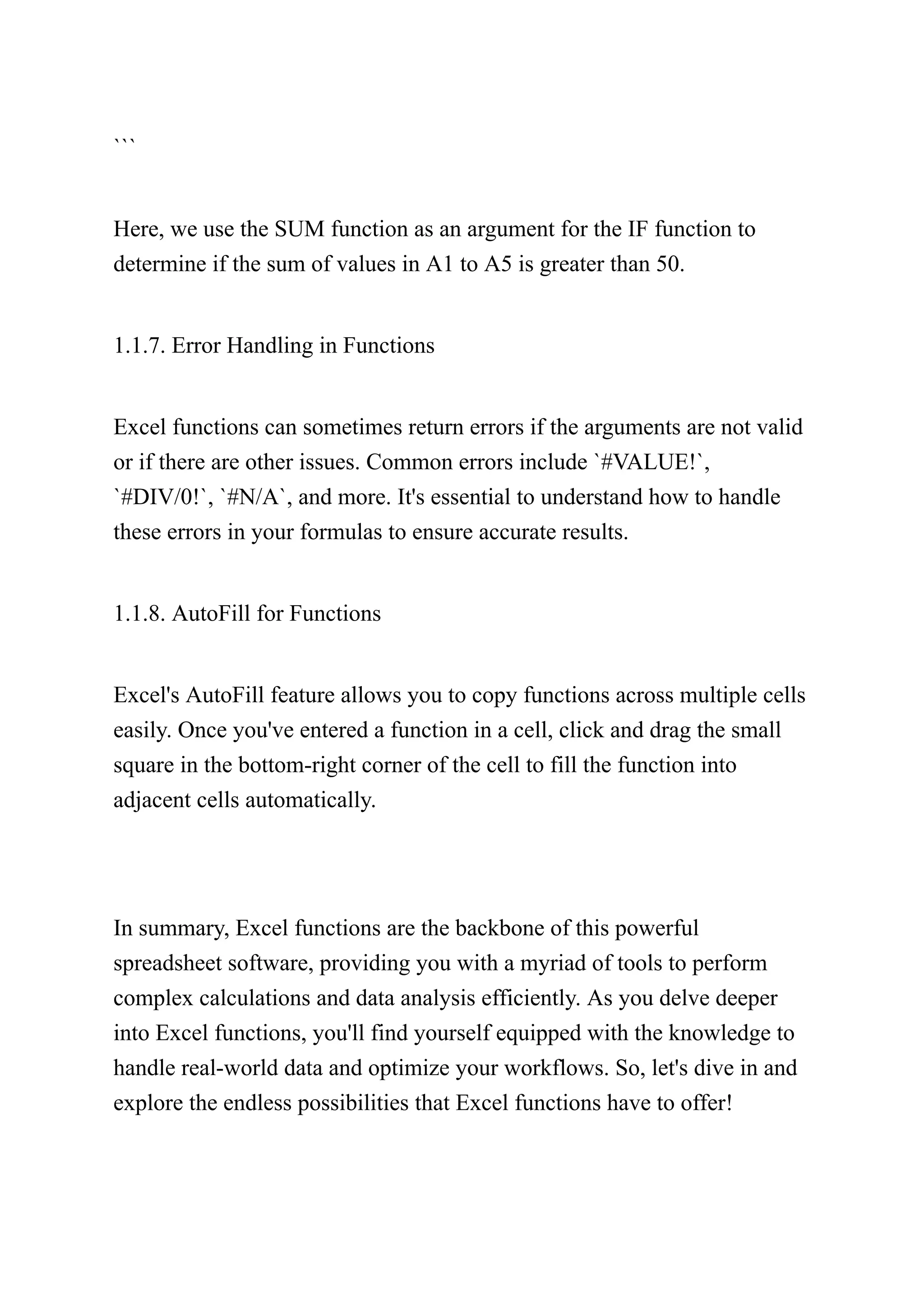 ```
Here, we use the SUM function as an argument for the IF function to
determine if the sum of values in A1 to A5 is greater than 50.
1.1.7. Error Handling in Functions
Excel functions can sometimes return errors if the arguments are not valid
or if there are other issues. Common errors include `#VALUE!`,
`#DIV/0!`, `#N/A`, and more. It's essential to understand how to handle
these errors in your formulas to ensure accurate results.
1.1.8. AutoFill for Functions
Excel's AutoFill feature allows you to copy functions across multiple cells
easily. Once you've entered a function in a cell, click and drag the small
square in the bottom-right corner of the cell to fill the function into
adjacent cells automatically.
In summary, Excel functions are the backbone of this powerful
spreadsheet software, providing you with a myriad of tools to perform
complex calculations and data analysis efficiently. As you delve deeper
into Excel functions, you'll find yourself equipped with the knowledge to
handle real-world data and optimize your workflows. So, let's dive in and
explore the endless possibilities that Excel functions have to offer!
 