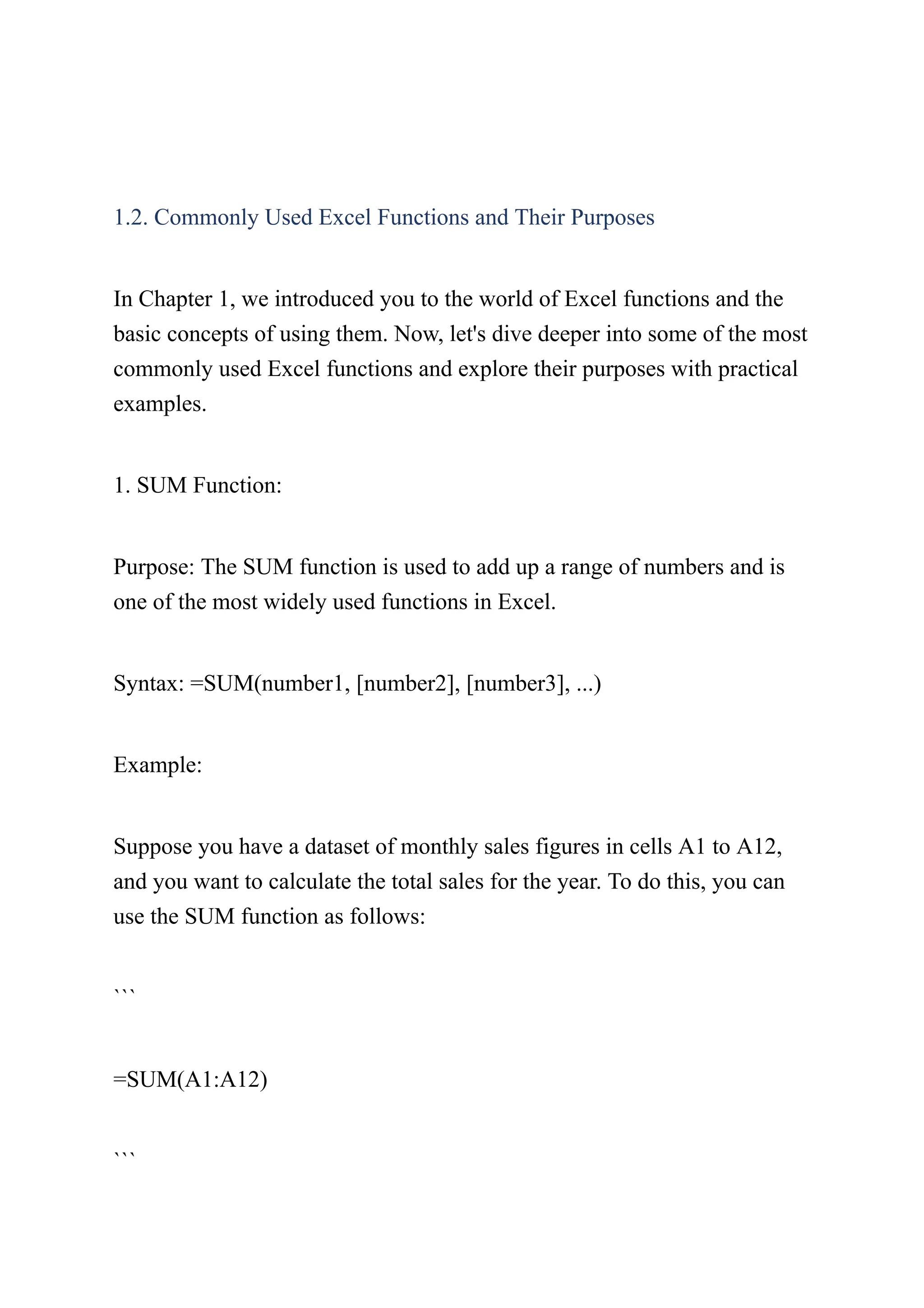 1.2. Commonly Used Excel Functions and Their Purposes
In Chapter 1, we introduced you to the world of Excel functions and the
basic concepts of using them. Now, let's dive deeper into some of the most
commonly used Excel functions and explore their purposes with practical
examples.
1. SUM Function:
Purpose: The SUM function is used to add up a range of numbers and is
one of the most widely used functions in Excel.
Syntax: =SUM(number1, [number2], [number3], ...)
Example:
Suppose you have a dataset of monthly sales figures in cells A1 to A12,
and you want to calculate the total sales for the year. To do this, you can
use the SUM function as follows:
```
=SUM(A1:A12)
```
 