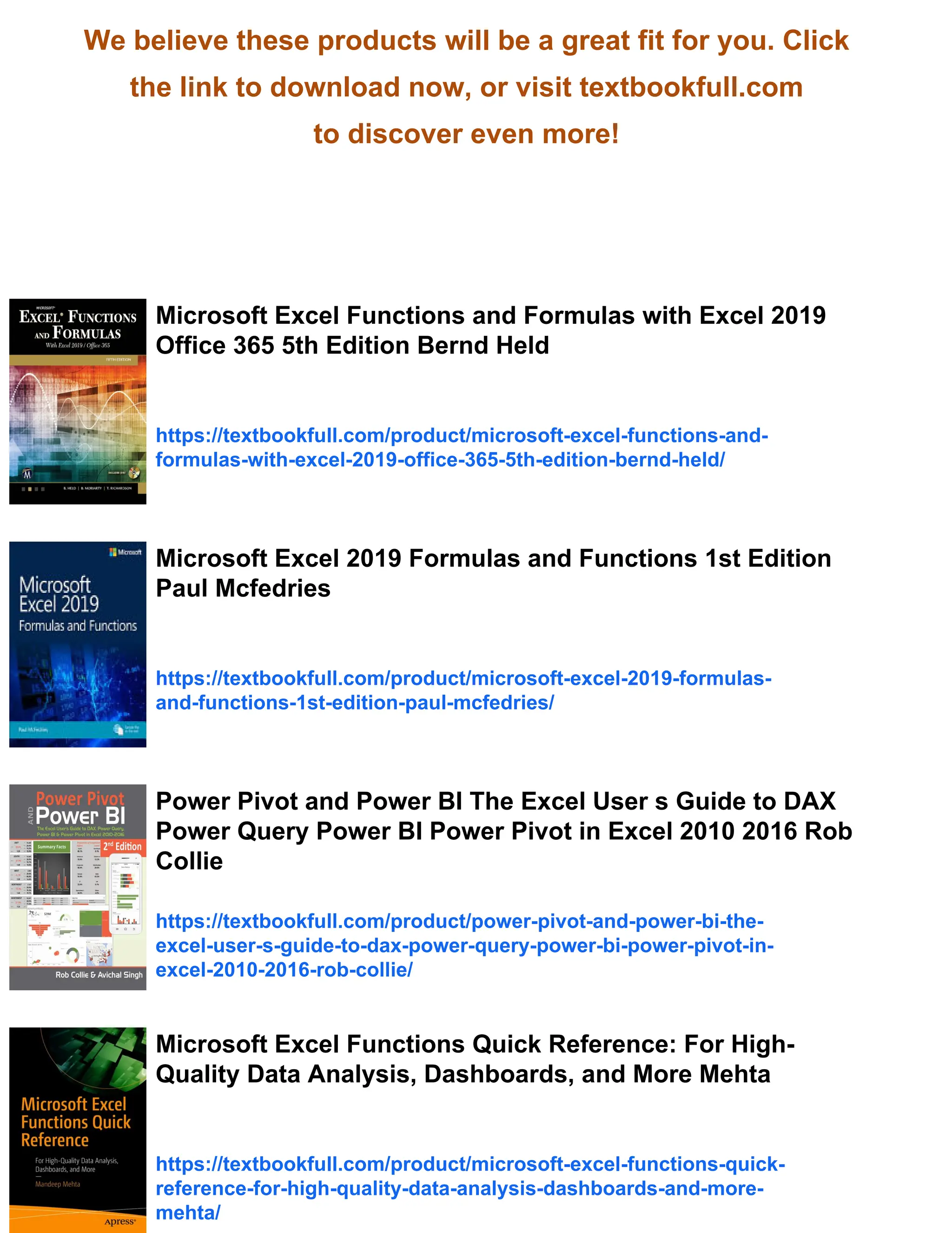 We believe these products will be a great fit for you. Click
the link to download now, or visit textbookfull.com
to discover even more!
Microsoft Excel Functions and Formulas with Excel 2019
Office 365 5th Edition Bernd Held
https://textbookfull.com/product/microsoft-excel-functions-and-
formulas-with-excel-2019-office-365-5th-edition-bernd-held/
Microsoft Excel 2019 Formulas and Functions 1st Edition
Paul Mcfedries
https://textbookfull.com/product/microsoft-excel-2019-formulas-
and-functions-1st-edition-paul-mcfedries/
Power Pivot and Power BI The Excel User s Guide to DAX
Power Query Power BI Power Pivot in Excel 2010 2016 Rob
Collie
https://textbookfull.com/product/power-pivot-and-power-bi-the-
excel-user-s-guide-to-dax-power-query-power-bi-power-pivot-in-
excel-2010-2016-rob-collie/
Microsoft Excel Functions Quick Reference: For High-
Quality Data Analysis, Dashboards, and More Mehta
https://textbookfull.com/product/microsoft-excel-functions-quick-
reference-for-high-quality-data-analysis-dashboards-and-more-
mehta/
 