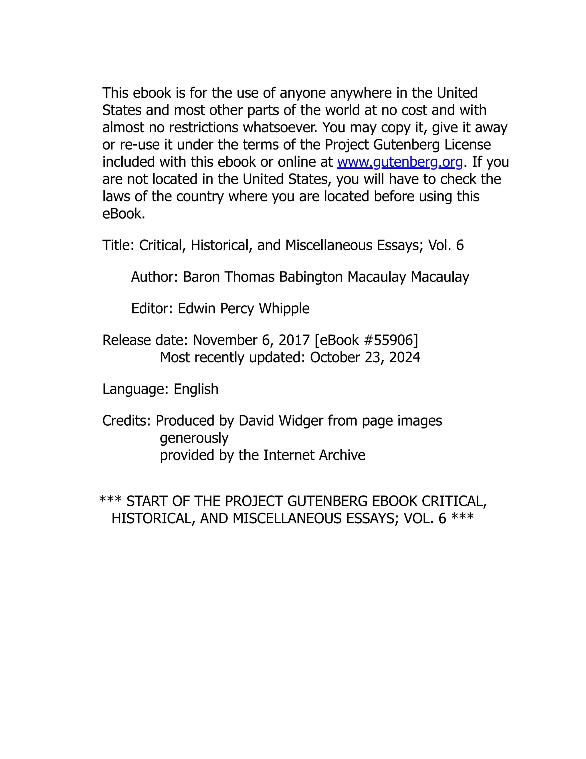 This ebook is for the use of anyone anywhere in the United
States and most other parts of the world at no cost and with
almost no restrictions whatsoever. You may copy it, give it away
or re-use it under the terms of the Project Gutenberg License
included with this ebook or online at www.gutenberg.org. If you
are not located in the United States, you will have to check the
laws of the country where you are located before using this
eBook.
Title: Critical, Historical, and Miscellaneous Essays; Vol. 6
Author: Baron Thomas Babington Macaulay Macaulay
Editor: Edwin Percy Whipple
Release date: November 6, 2017 [eBook #55906]
Most recently updated: October 23, 2024
Language: English
Credits: Produced by David Widger from page images
generously
provided by the Internet Archive
*** START OF THE PROJECT GUTENBERG EBOOK CRITICAL,
HISTORICAL, AND MISCELLANEOUS ESSAYS; VOL. 6 ***
 