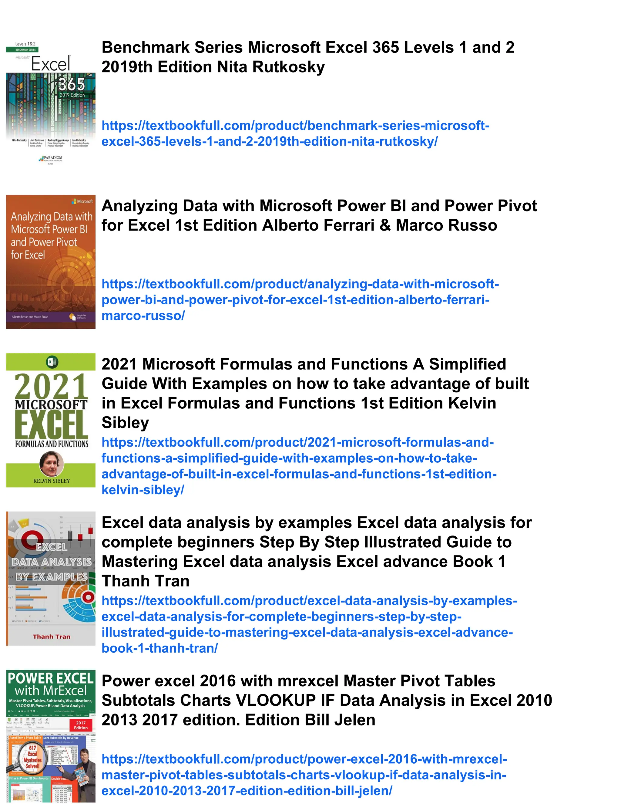 Benchmark Series Microsoft Excel 365 Levels 1 and 2
2019th Edition Nita Rutkosky
https://textbookfull.com/product/benchmark-series-microsoft-
excel-365-levels-1-and-2-2019th-edition-nita-rutkosky/
Analyzing Data with Microsoft Power BI and Power Pivot
for Excel 1st Edition Alberto Ferrari & Marco Russo
https://textbookfull.com/product/analyzing-data-with-microsoft-
power-bi-and-power-pivot-for-excel-1st-edition-alberto-ferrari-
marco-russo/
2021 Microsoft Formulas and Functions A Simplified
Guide With Examples on how to take advantage of built
in Excel Formulas and Functions 1st Edition Kelvin
Sibley
https://textbookfull.com/product/2021-microsoft-formulas-and-
functions-a-simplified-guide-with-examples-on-how-to-take-
advantage-of-built-in-excel-formulas-and-functions-1st-edition-
kelvin-sibley/
Excel data analysis by examples Excel data analysis for
complete beginners Step By Step Illustrated Guide to
Mastering Excel data analysis Excel advance Book 1
Thanh Tran
https://textbookfull.com/product/excel-data-analysis-by-examples-
excel-data-analysis-for-complete-beginners-step-by-step-
illustrated-guide-to-mastering-excel-data-analysis-excel-advance-
book-1-thanh-tran/
Power excel 2016 with mrexcel Master Pivot Tables
Subtotals Charts VLOOKUP IF Data Analysis in Excel 2010
2013 2017 edition. Edition Bill Jelen
https://textbookfull.com/product/power-excel-2016-with-mrexcel-
master-pivot-tables-subtotals-charts-vlookup-if-data-analysis-in-
excel-2010-2013-2017-edition-edition-bill-jelen/
 