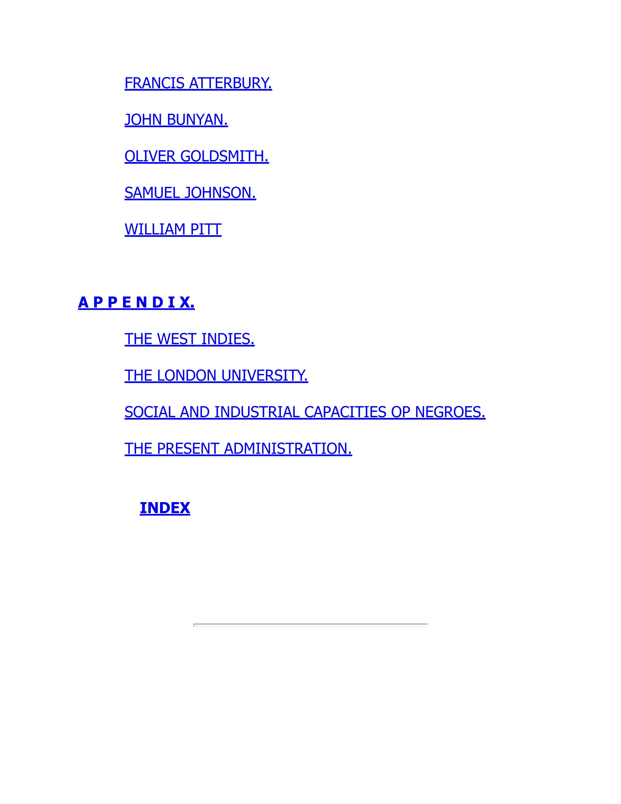 FRANCIS ATTERBURY.
JOHN BUNYAN.
OLIVER GOLDSMITH.
SAMUEL JOHNSON.
WILLIAM PITT
A P P E N D I X.
THE WEST INDIES.
THE LONDON UNIVERSITY.
SOCIAL AND INDUSTRIAL CAPACITIES OP NEGROES.
THE PRESENT ADMINISTRATION.
INDEX
 