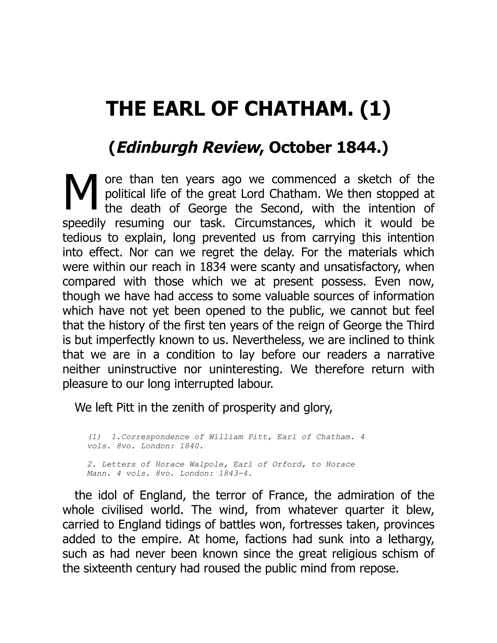 M
THE EARL OF CHATHAM. (1)
(Edinburgh Review, October 1844.)
ore than ten years ago we commenced a sketch of the
political life of the great Lord Chatham. We then stopped at
the death of George the Second, with the intention of
speedily resuming our task. Circumstances, which it would be
tedious to explain, long prevented us from carrying this intention
into effect. Nor can we regret the delay. For the materials which
were within our reach in 1834 were scanty and unsatisfactory, when
compared with those which we at present possess. Even now,
though we have had access to some valuable sources of information
which have not yet been opened to the public, we cannot but feel
that the history of the first ten years of the reign of George the Third
is but imperfectly known to us. Nevertheless, we are inclined to think
that we are in a condition to lay before our readers a narrative
neither uninstructive nor uninteresting. We therefore return with
pleasure to our long interrupted labour.
We left Pitt in the zenith of prosperity and glory,
(1) 1.Correspondence of William Pitt, Earl of Chatham. 4
vols. 8vo. London: 1840.
2. Letters of Horace Walpole, Earl of Orford, to Horace
Mann. 4 vols. 8vo. London: 1843-4.
the idol of England, the terror of France, the admiration of the
whole civilised world. The wind, from whatever quarter it blew,
carried to England tidings of battles won, fortresses taken, provinces
added to the empire. At home, factions had sunk into a lethargy,
such as had never been known since the great religious schism of
the sixteenth century had roused the public mind from repose.
 