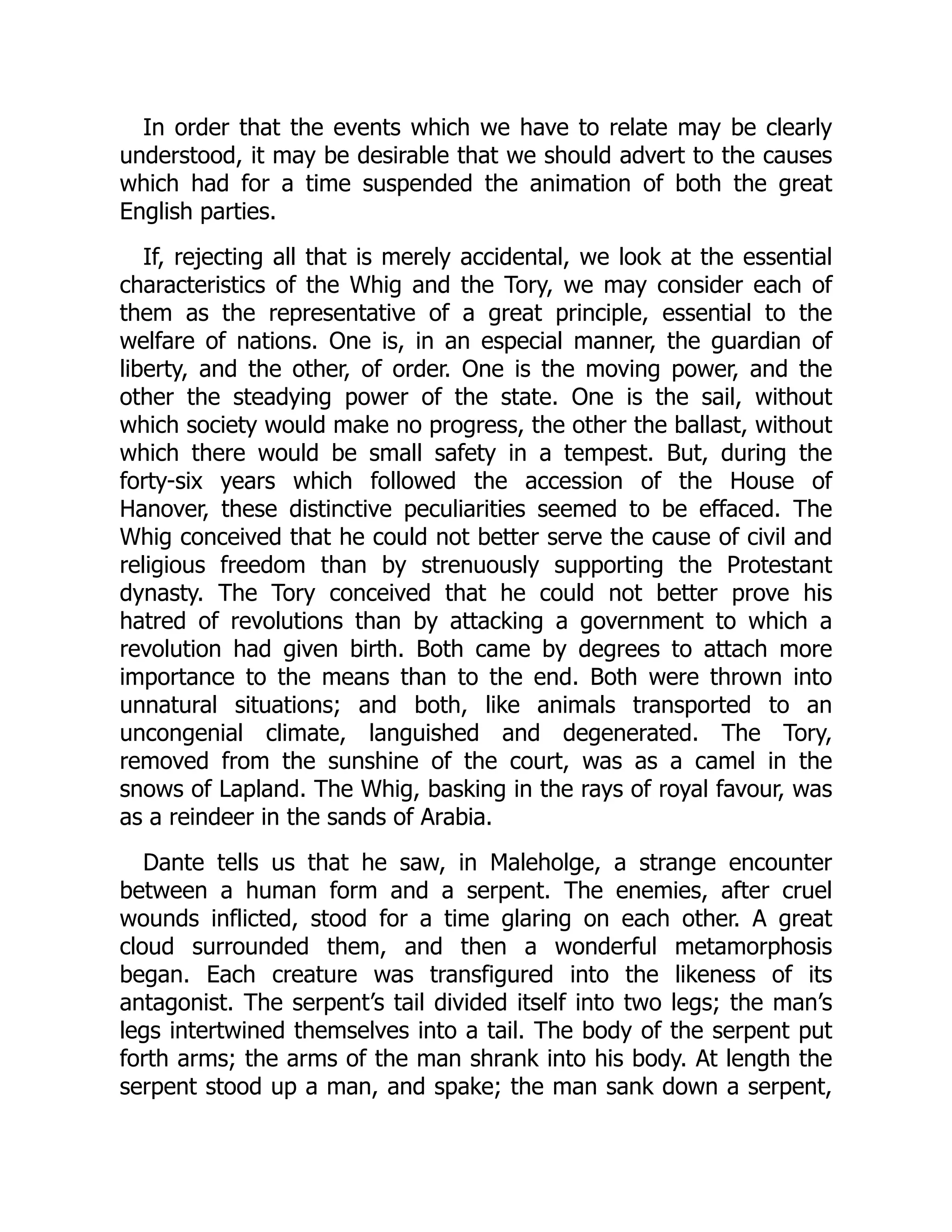 In order that the events which we have to relate may be clearly
understood, it may be desirable that we should advert to the causes
which had for a time suspended the animation of both the great
English parties.
If, rejecting all that is merely accidental, we look at the essential
characteristics of the Whig and the Tory, we may consider each of
them as the representative of a great principle, essential to the
welfare of nations. One is, in an especial manner, the guardian of
liberty, and the other, of order. One is the moving power, and the
other the steadying power of the state. One is the sail, without
which society would make no progress, the other the ballast, without
which there would be small safety in a tempest. But, during the
forty-six years which followed the accession of the House of
Hanover, these distinctive peculiarities seemed to be effaced. The
Whig conceived that he could not better serve the cause of civil and
religious freedom than by strenuously supporting the Protestant
dynasty. The Tory conceived that he could not better prove his
hatred of revolutions than by attacking a government to which a
revolution had given birth. Both came by degrees to attach more
importance to the means than to the end. Both were thrown into
unnatural situations; and both, like animals transported to an
uncongenial climate, languished and degenerated. The Tory,
removed from the sunshine of the court, was as a camel in the
snows of Lapland. The Whig, basking in the rays of royal favour, was
as a reindeer in the sands of Arabia.
Dante tells us that he saw, in Maleholge, a strange encounter
between a human form and a serpent. The enemies, after cruel
wounds inflicted, stood for a time glaring on each other. A great
cloud surrounded them, and then a wonderful metamorphosis
began. Each creature was transfigured into the likeness of its
antagonist. The serpent’s tail divided itself into two legs; the man’s
legs intertwined themselves into a tail. The body of the serpent put
forth arms; the arms of the man shrank into his body. At length the
serpent stood up a man, and spake; the man sank down a serpent,
 