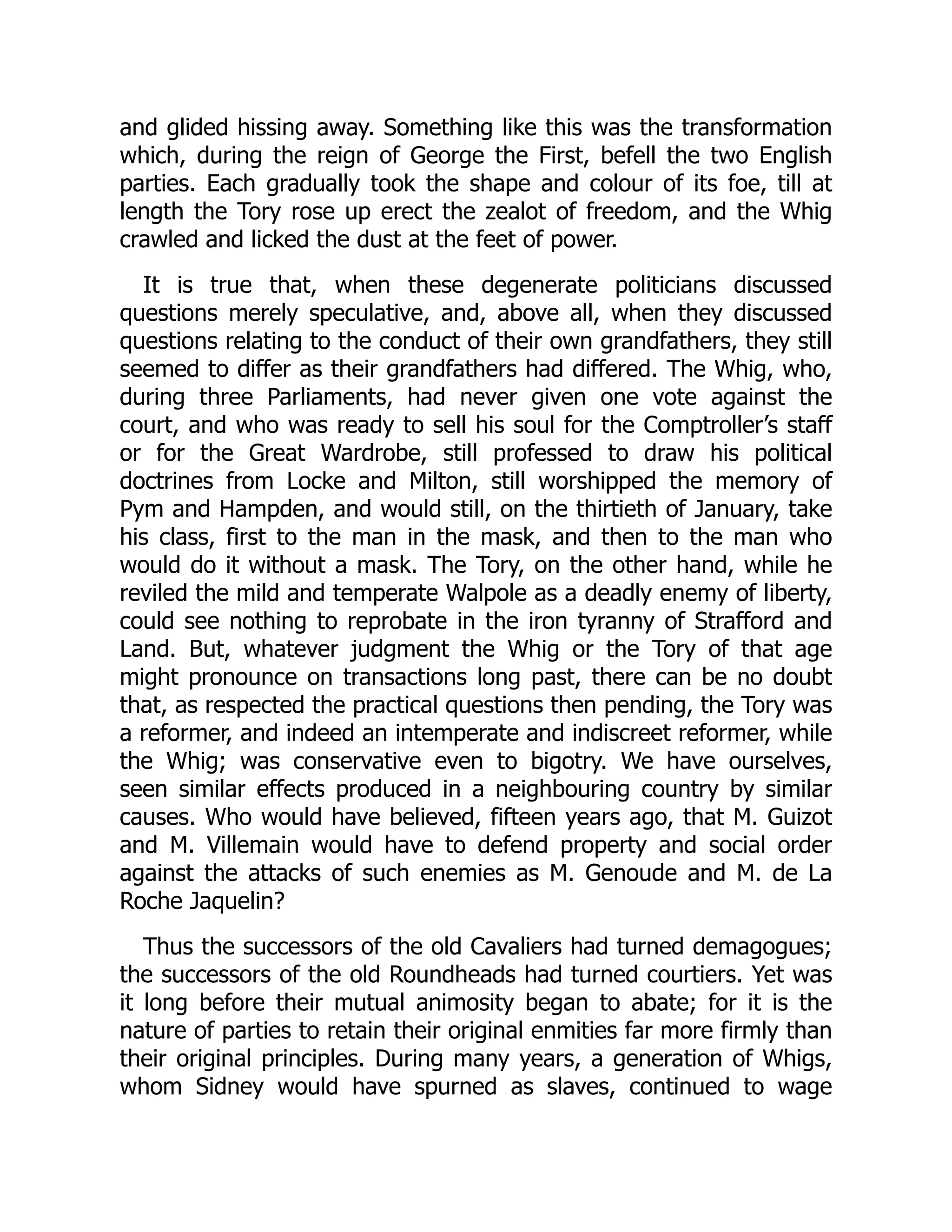and glided hissing away. Something like this was the transformation
which, during the reign of George the First, befell the two English
parties. Each gradually took the shape and colour of its foe, till at
length the Tory rose up erect the zealot of freedom, and the Whig
crawled and licked the dust at the feet of power.
It is true that, when these degenerate politicians discussed
questions merely speculative, and, above all, when they discussed
questions relating to the conduct of their own grandfathers, they still
seemed to differ as their grandfathers had differed. The Whig, who,
during three Parliaments, had never given one vote against the
court, and who was ready to sell his soul for the Comptroller’s staff
or for the Great Wardrobe, still professed to draw his political
doctrines from Locke and Milton, still worshipped the memory of
Pym and Hampden, and would still, on the thirtieth of January, take
his class, first to the man in the mask, and then to the man who
would do it without a mask. The Tory, on the other hand, while he
reviled the mild and temperate Walpole as a deadly enemy of liberty,
could see nothing to reprobate in the iron tyranny of Strafford and
Land. But, whatever judgment the Whig or the Tory of that age
might pronounce on transactions long past, there can be no doubt
that, as respected the practical questions then pending, the Tory was
a reformer, and indeed an intemperate and indiscreet reformer, while
the Whig; was conservative even to bigotry. We have ourselves,
seen similar effects produced in a neighbouring country by similar
causes. Who would have believed, fifteen years ago, that M. Guizot
and M. Villemain would have to defend property and social order
against the attacks of such enemies as M. Genoude and M. de La
Roche Jaquelin?
Thus the successors of the old Cavaliers had turned demagogues;
the successors of the old Roundheads had turned courtiers. Yet was
it long before their mutual animosity began to abate; for it is the
nature of parties to retain their original enmities far more firmly than
their original principles. During many years, a generation of Whigs,
whom Sidney would have spurned as slaves, continued to wage
 