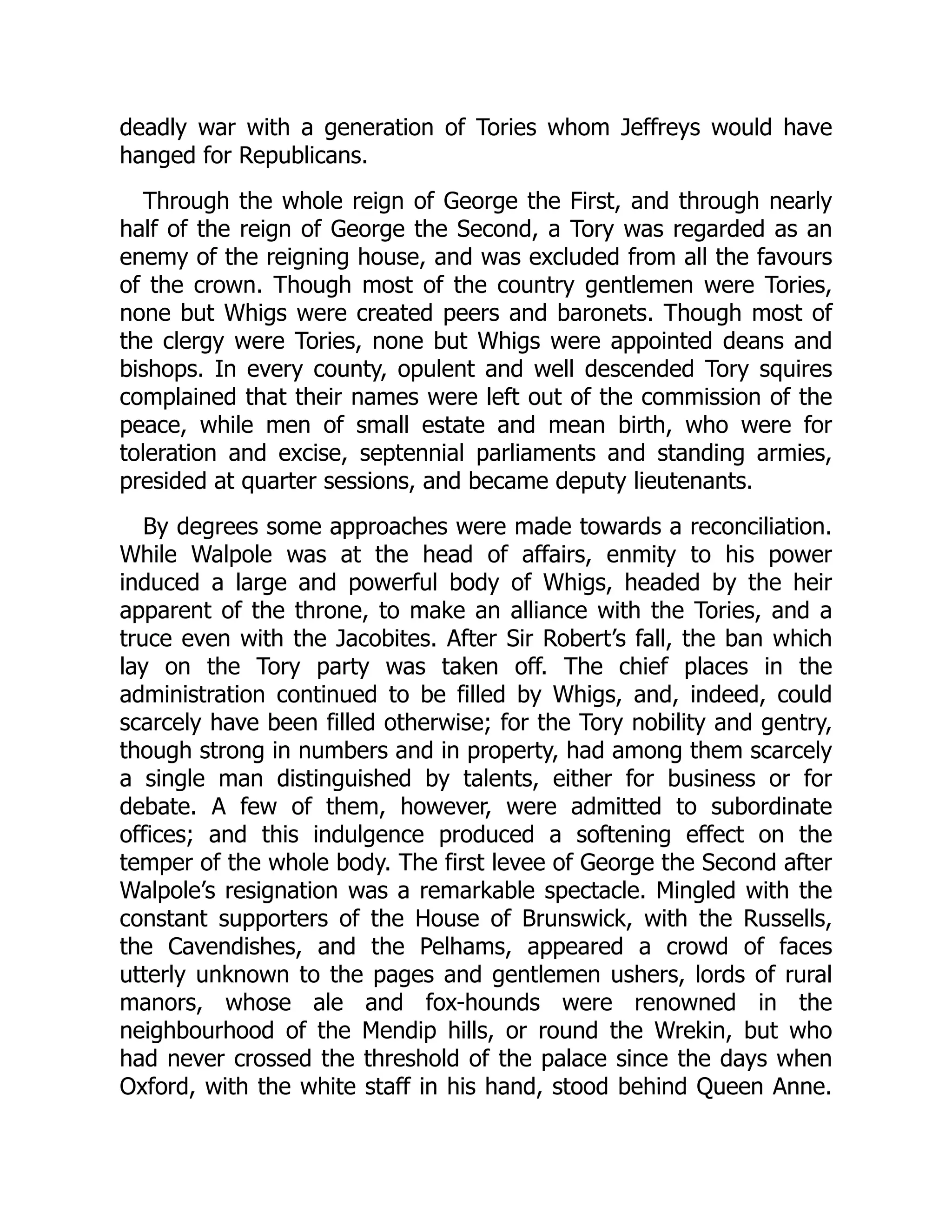 deadly war with a generation of Tories whom Jeffreys would have
hanged for Republicans.
Through the whole reign of George the First, and through nearly
half of the reign of George the Second, a Tory was regarded as an
enemy of the reigning house, and was excluded from all the favours
of the crown. Though most of the country gentlemen were Tories,
none but Whigs were created peers and baronets. Though most of
the clergy were Tories, none but Whigs were appointed deans and
bishops. In every county, opulent and well descended Tory squires
complained that their names were left out of the commission of the
peace, while men of small estate and mean birth, who were for
toleration and excise, septennial parliaments and standing armies,
presided at quarter sessions, and became deputy lieutenants.
By degrees some approaches were made towards a reconciliation.
While Walpole was at the head of affairs, enmity to his power
induced a large and powerful body of Whigs, headed by the heir
apparent of the throne, to make an alliance with the Tories, and a
truce even with the Jacobites. After Sir Robert’s fall, the ban which
lay on the Tory party was taken off. The chief places in the
administration continued to be filled by Whigs, and, indeed, could
scarcely have been filled otherwise; for the Tory nobility and gentry,
though strong in numbers and in property, had among them scarcely
a single man distinguished by talents, either for business or for
debate. A few of them, however, were admitted to subordinate
offices; and this indulgence produced a softening effect on the
temper of the whole body. The first levee of George the Second after
Walpole’s resignation was a remarkable spectacle. Mingled with the
constant supporters of the House of Brunswick, with the Russells,
the Cavendishes, and the Pelhams, appeared a crowd of faces
utterly unknown to the pages and gentlemen ushers, lords of rural
manors, whose ale and fox-hounds were renowned in the
neighbourhood of the Mendip hills, or round the Wrekin, but who
had never crossed the threshold of the palace since the days when
Oxford, with the white staff in his hand, stood behind Queen Anne.
 