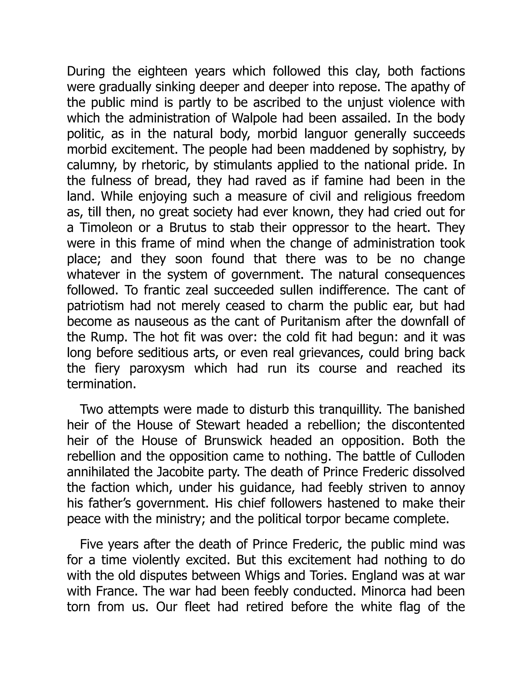 During the eighteen years which followed this clay, both factions
were gradually sinking deeper and deeper into repose. The apathy of
the public mind is partly to be ascribed to the unjust violence with
which the administration of Walpole had been assailed. In the body
politic, as in the natural body, morbid languor generally succeeds
morbid excitement. The people had been maddened by sophistry, by
calumny, by rhetoric, by stimulants applied to the national pride. In
the fulness of bread, they had raved as if famine had been in the
land. While enjoying such a measure of civil and religious freedom
as, till then, no great society had ever known, they had cried out for
a Timoleon or a Brutus to stab their oppressor to the heart. They
were in this frame of mind when the change of administration took
place; and they soon found that there was to be no change
whatever in the system of government. The natural consequences
followed. To frantic zeal succeeded sullen indifference. The cant of
patriotism had not merely ceased to charm the public ear, but had
become as nauseous as the cant of Puritanism after the downfall of
the Rump. The hot fit was over: the cold fit had begun: and it was
long before seditious arts, or even real grievances, could bring back
the fiery paroxysm which had run its course and reached its
termination.
Two attempts were made to disturb this tranquillity. The banished
heir of the House of Stewart headed a rebellion; the discontented
heir of the House of Brunswick headed an opposition. Both the
rebellion and the opposition came to nothing. The battle of Culloden
annihilated the Jacobite party. The death of Prince Frederic dissolved
the faction which, under his guidance, had feebly striven to annoy
his father’s government. His chief followers hastened to make their
peace with the ministry; and the political torpor became complete.
Five years after the death of Prince Frederic, the public mind was
for a time violently excited. But this excitement had nothing to do
with the old disputes between Whigs and Tories. England was at war
with France. The war had been feebly conducted. Minorca had been
torn from us. Our fleet had retired before the white flag of the
 
