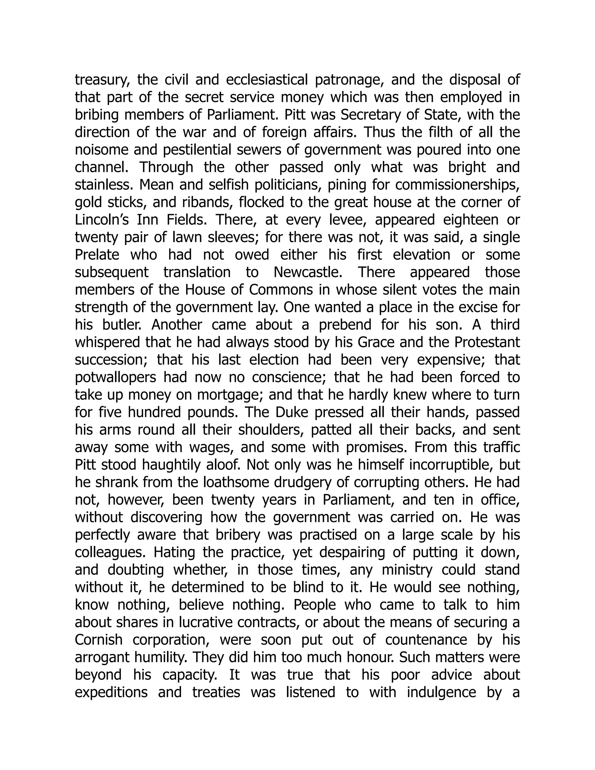 treasury, the civil and ecclesiastical patronage, and the disposal of
that part of the secret service money which was then employed in
bribing members of Parliament. Pitt was Secretary of State, with the
direction of the war and of foreign affairs. Thus the filth of all the
noisome and pestilential sewers of government was poured into one
channel. Through the other passed only what was bright and
stainless. Mean and selfish politicians, pining for commissionerships,
gold sticks, and ribands, flocked to the great house at the corner of
Lincoln’s Inn Fields. There, at every levee, appeared eighteen or
twenty pair of lawn sleeves; for there was not, it was said, a single
Prelate who had not owed either his first elevation or some
subsequent translation to Newcastle. There appeared those
members of the House of Commons in whose silent votes the main
strength of the government lay. One wanted a place in the excise for
his butler. Another came about a prebend for his son. A third
whispered that he had always stood by his Grace and the Protestant
succession; that his last election had been very expensive; that
potwallopers had now no conscience; that he had been forced to
take up money on mortgage; and that he hardly knew where to turn
for five hundred pounds. The Duke pressed all their hands, passed
his arms round all their shoulders, patted all their backs, and sent
away some with wages, and some with promises. From this traffic
Pitt stood haughtily aloof. Not only was he himself incorruptible, but
he shrank from the loathsome drudgery of corrupting others. He had
not, however, been twenty years in Parliament, and ten in office,
without discovering how the government was carried on. He was
perfectly aware that bribery was practised on a large scale by his
colleagues. Hating the practice, yet despairing of putting it down,
and doubting whether, in those times, any ministry could stand
without it, he determined to be blind to it. He would see nothing,
know nothing, believe nothing. People who came to talk to him
about shares in lucrative contracts, or about the means of securing a
Cornish corporation, were soon put out of countenance by his
arrogant humility. They did him too much honour. Such matters were
beyond his capacity. It was true that his poor advice about
expeditions and treaties was listened to with indulgence by a
 