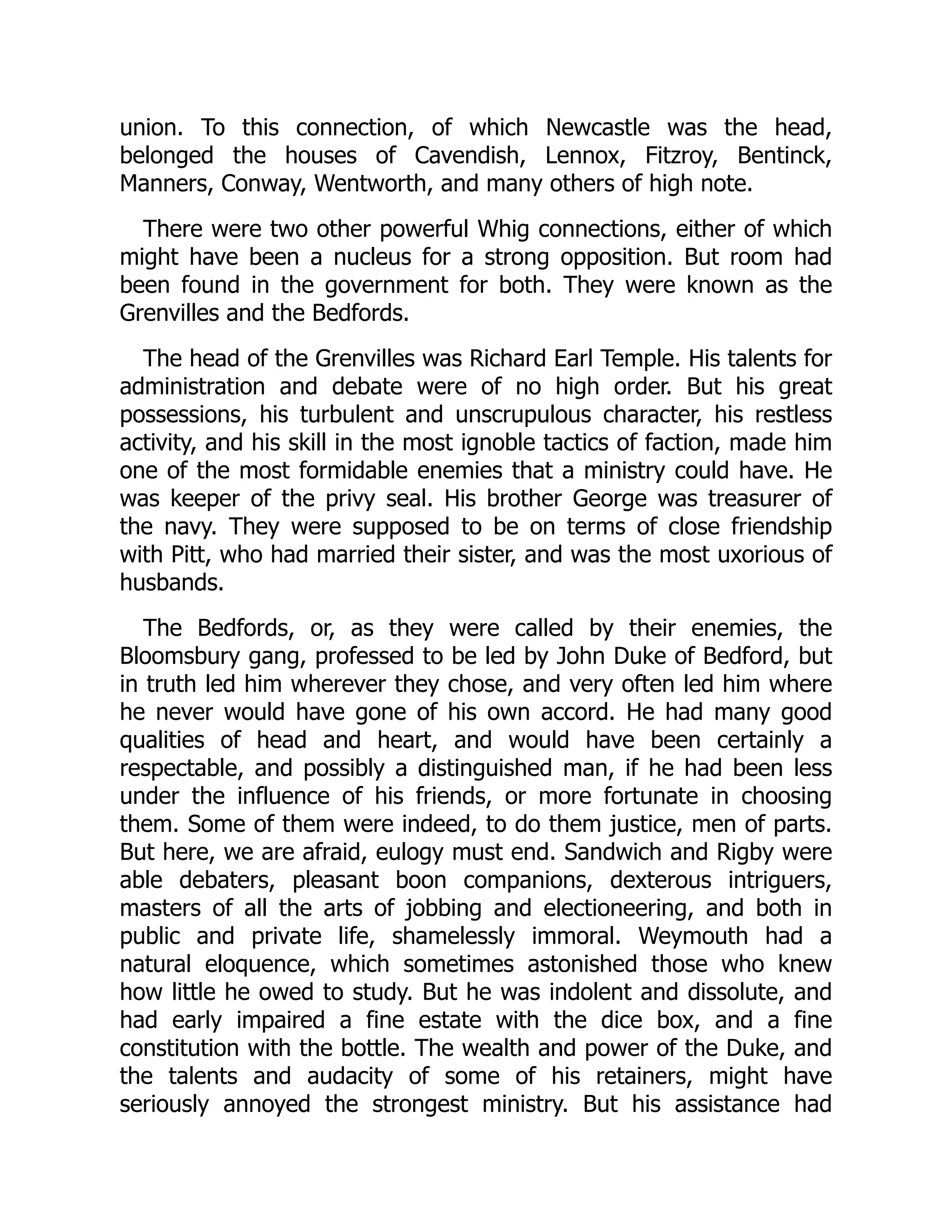 union. To this connection, of which Newcastle was the head,
belonged the houses of Cavendish, Lennox, Fitzroy, Bentinck,
Manners, Conway, Wentworth, and many others of high note.
There were two other powerful Whig connections, either of which
might have been a nucleus for a strong opposition. But room had
been found in the government for both. They were known as the
Grenvilles and the Bedfords.
The head of the Grenvilles was Richard Earl Temple. His talents for
administration and debate were of no high order. But his great
possessions, his turbulent and unscrupulous character, his restless
activity, and his skill in the most ignoble tactics of faction, made him
one of the most formidable enemies that a ministry could have. He
was keeper of the privy seal. His brother George was treasurer of
the navy. They were supposed to be on terms of close friendship
with Pitt, who had married their sister, and was the most uxorious of
husbands.
The Bedfords, or, as they were called by their enemies, the
Bloomsbury gang, professed to be led by John Duke of Bedford, but
in truth led him wherever they chose, and very often led him where
he never would have gone of his own accord. He had many good
qualities of head and heart, and would have been certainly a
respectable, and possibly a distinguished man, if he had been less
under the influence of his friends, or more fortunate in choosing
them. Some of them were indeed, to do them justice, men of parts.
But here, we are afraid, eulogy must end. Sandwich and Rigby were
able debaters, pleasant boon companions, dexterous intriguers,
masters of all the arts of jobbing and electioneering, and both in
public and private life, shamelessly immoral. Weymouth had a
natural eloquence, which sometimes astonished those who knew
how little he owed to study. But he was indolent and dissolute, and
had early impaired a fine estate with the dice box, and a fine
constitution with the bottle. The wealth and power of the Duke, and
the talents and audacity of some of his retainers, might have
seriously annoyed the strongest ministry. But his assistance had
 