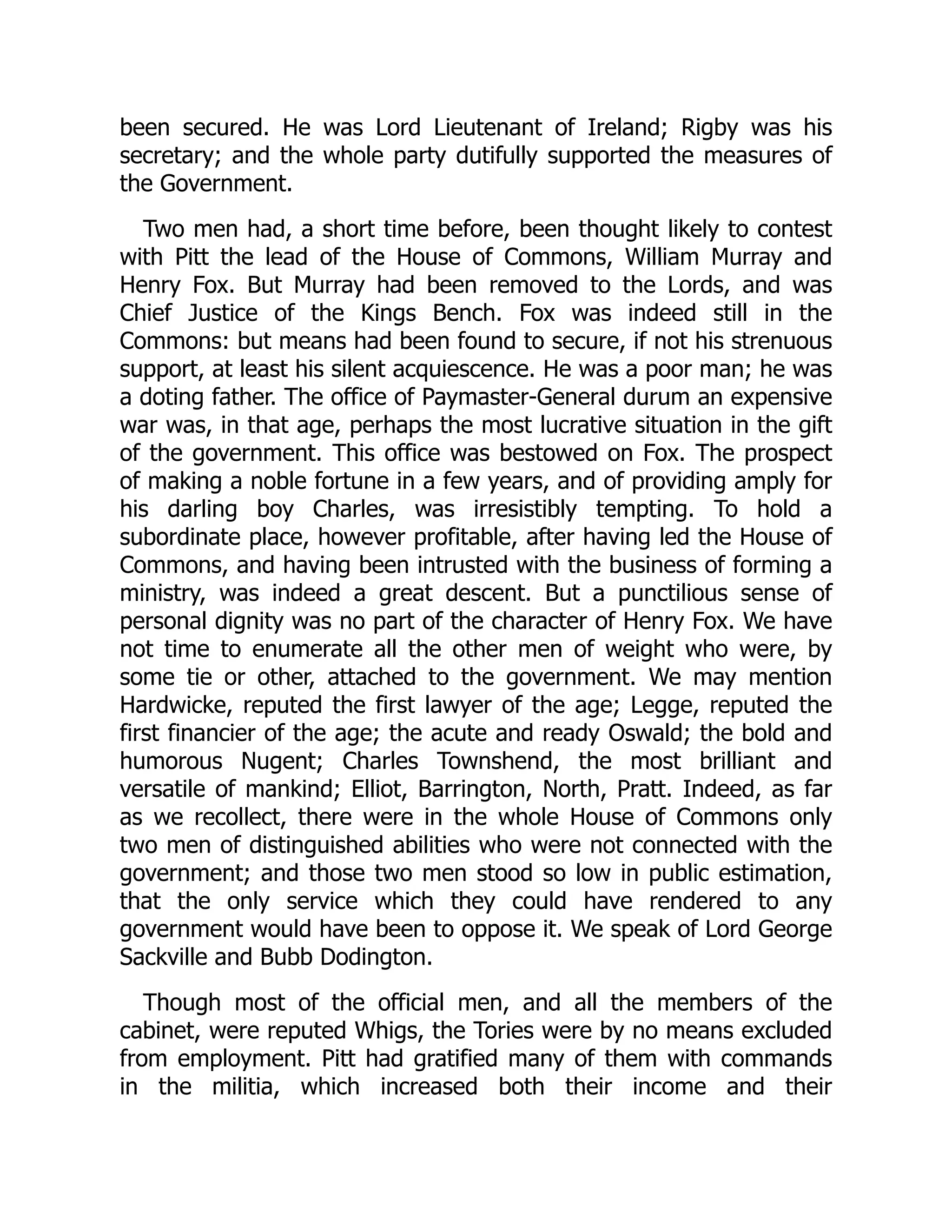 been secured. He was Lord Lieutenant of Ireland; Rigby was his
secretary; and the whole party dutifully supported the measures of
the Government.
Two men had, a short time before, been thought likely to contest
with Pitt the lead of the House of Commons, William Murray and
Henry Fox. But Murray had been removed to the Lords, and was
Chief Justice of the Kings Bench. Fox was indeed still in the
Commons: but means had been found to secure, if not his strenuous
support, at least his silent acquiescence. He was a poor man; he was
a doting father. The office of Paymaster-General durum an expensive
war was, in that age, perhaps the most lucrative situation in the gift
of the government. This office was bestowed on Fox. The prospect
of making a noble fortune in a few years, and of providing amply for
his darling boy Charles, was irresistibly tempting. To hold a
subordinate place, however profitable, after having led the House of
Commons, and having been intrusted with the business of forming a
ministry, was indeed a great descent. But a punctilious sense of
personal dignity was no part of the character of Henry Fox. We have
not time to enumerate all the other men of weight who were, by
some tie or other, attached to the government. We may mention
Hardwicke, reputed the first lawyer of the age; Legge, reputed the
first financier of the age; the acute and ready Oswald; the bold and
humorous Nugent; Charles Townshend, the most brilliant and
versatile of mankind; Elliot, Barrington, North, Pratt. Indeed, as far
as we recollect, there were in the whole House of Commons only
two men of distinguished abilities who were not connected with the
government; and those two men stood so low in public estimation,
that the only service which they could have rendered to any
government would have been to oppose it. We speak of Lord George
Sackville and Bubb Dodington.
Though most of the official men, and all the members of the
cabinet, were reputed Whigs, the Tories were by no means excluded
from employment. Pitt had gratified many of them with commands
in the militia, which increased both their income and their
 