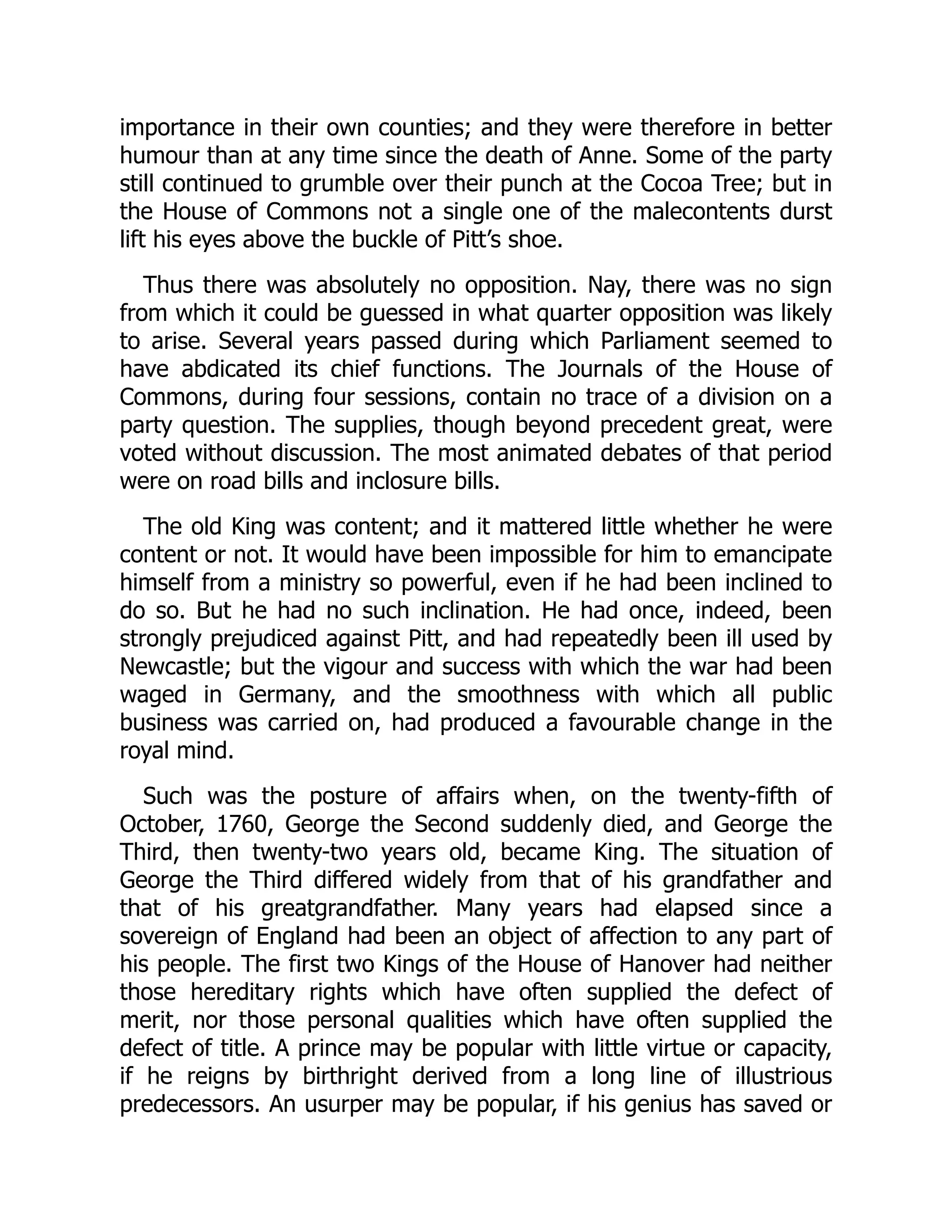 importance in their own counties; and they were therefore in better
humour than at any time since the death of Anne. Some of the party
still continued to grumble over their punch at the Cocoa Tree; but in
the House of Commons not a single one of the malecontents durst
lift his eyes above the buckle of Pitt’s shoe.
Thus there was absolutely no opposition. Nay, there was no sign
from which it could be guessed in what quarter opposition was likely
to arise. Several years passed during which Parliament seemed to
have abdicated its chief functions. The Journals of the House of
Commons, during four sessions, contain no trace of a division on a
party question. The supplies, though beyond precedent great, were
voted without discussion. The most animated debates of that period
were on road bills and inclosure bills.
The old King was content; and it mattered little whether he were
content or not. It would have been impossible for him to emancipate
himself from a ministry so powerful, even if he had been inclined to
do so. But he had no such inclination. He had once, indeed, been
strongly prejudiced against Pitt, and had repeatedly been ill used by
Newcastle; but the vigour and success with which the war had been
waged in Germany, and the smoothness with which all public
business was carried on, had produced a favourable change in the
royal mind.
Such was the posture of affairs when, on the twenty-fifth of
October, 1760, George the Second suddenly died, and George the
Third, then twenty-two years old, became King. The situation of
George the Third differed widely from that of his grandfather and
that of his greatgrandfather. Many years had elapsed since a
sovereign of England had been an object of affection to any part of
his people. The first two Kings of the House of Hanover had neither
those hereditary rights which have often supplied the defect of
merit, nor those personal qualities which have often supplied the
defect of title. A prince may be popular with little virtue or capacity,
if he reigns by birthright derived from a long line of illustrious
predecessors. An usurper may be popular, if his genius has saved or
 