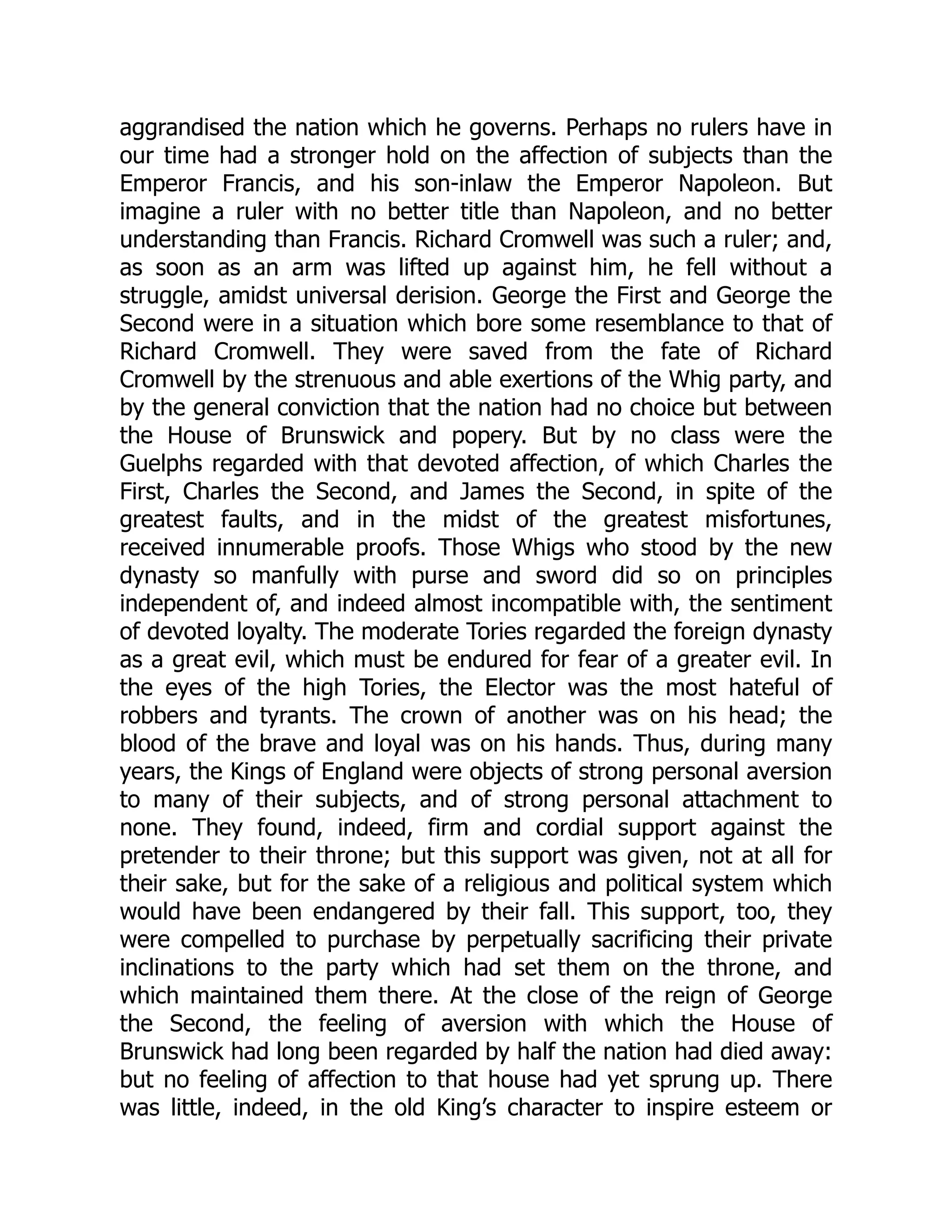 aggrandised the nation which he governs. Perhaps no rulers have in
our time had a stronger hold on the affection of subjects than the
Emperor Francis, and his son-inlaw the Emperor Napoleon. But
imagine a ruler with no better title than Napoleon, and no better
understanding than Francis. Richard Cromwell was such a ruler; and,
as soon as an arm was lifted up against him, he fell without a
struggle, amidst universal derision. George the First and George the
Second were in a situation which bore some resemblance to that of
Richard Cromwell. They were saved from the fate of Richard
Cromwell by the strenuous and able exertions of the Whig party, and
by the general conviction that the nation had no choice but between
the House of Brunswick and popery. But by no class were the
Guelphs regarded with that devoted affection, of which Charles the
First, Charles the Second, and James the Second, in spite of the
greatest faults, and in the midst of the greatest misfortunes,
received innumerable proofs. Those Whigs who stood by the new
dynasty so manfully with purse and sword did so on principles
independent of, and indeed almost incompatible with, the sentiment
of devoted loyalty. The moderate Tories regarded the foreign dynasty
as a great evil, which must be endured for fear of a greater evil. In
the eyes of the high Tories, the Elector was the most hateful of
robbers and tyrants. The crown of another was on his head; the
blood of the brave and loyal was on his hands. Thus, during many
years, the Kings of England were objects of strong personal aversion
to many of their subjects, and of strong personal attachment to
none. They found, indeed, firm and cordial support against the
pretender to their throne; but this support was given, not at all for
their sake, but for the sake of a religious and political system which
would have been endangered by their fall. This support, too, they
were compelled to purchase by perpetually sacrificing their private
inclinations to the party which had set them on the throne, and
which maintained them there. At the close of the reign of George
the Second, the feeling of aversion with which the House of
Brunswick had long been regarded by half the nation had died away:
but no feeling of affection to that house had yet sprung up. There
was little, indeed, in the old King’s character to inspire esteem or
 