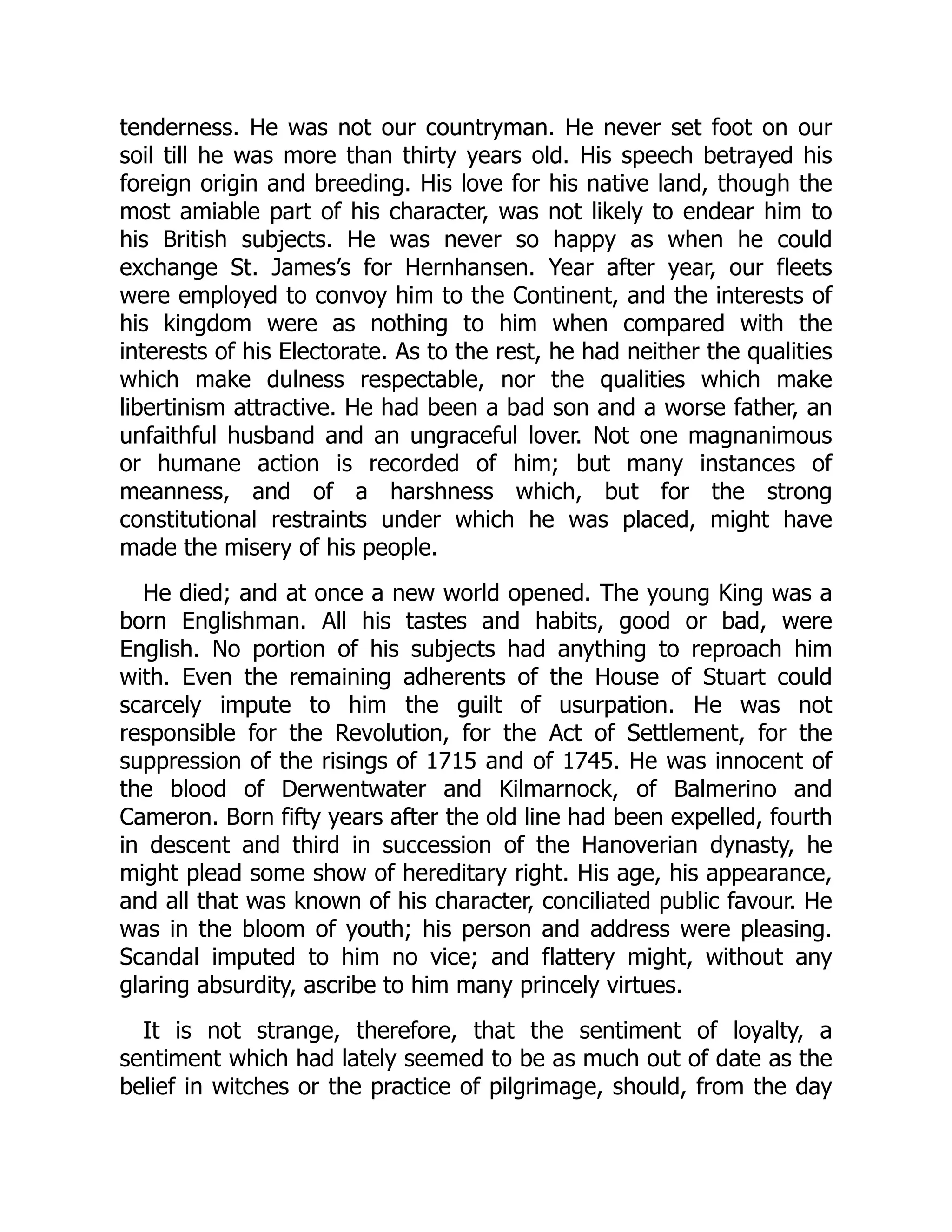 tenderness. He was not our countryman. He never set foot on our
soil till he was more than thirty years old. His speech betrayed his
foreign origin and breeding. His love for his native land, though the
most amiable part of his character, was not likely to endear him to
his British subjects. He was never so happy as when he could
exchange St. James’s for Hernhansen. Year after year, our fleets
were employed to convoy him to the Continent, and the interests of
his kingdom were as nothing to him when compared with the
interests of his Electorate. As to the rest, he had neither the qualities
which make dulness respectable, nor the qualities which make
libertinism attractive. He had been a bad son and a worse father, an
unfaithful husband and an ungraceful lover. Not one magnanimous
or humane action is recorded of him; but many instances of
meanness, and of a harshness which, but for the strong
constitutional restraints under which he was placed, might have
made the misery of his people.
He died; and at once a new world opened. The young King was a
born Englishman. All his tastes and habits, good or bad, were
English. No portion of his subjects had anything to reproach him
with. Even the remaining adherents of the House of Stuart could
scarcely impute to him the guilt of usurpation. He was not
responsible for the Revolution, for the Act of Settlement, for the
suppression of the risings of 1715 and of 1745. He was innocent of
the blood of Derwentwater and Kilmarnock, of Balmerino and
Cameron. Born fifty years after the old line had been expelled, fourth
in descent and third in succession of the Hanoverian dynasty, he
might plead some show of hereditary right. His age, his appearance,
and all that was known of his character, conciliated public favour. He
was in the bloom of youth; his person and address were pleasing.
Scandal imputed to him no vice; and flattery might, without any
glaring absurdity, ascribe to him many princely virtues.
It is not strange, therefore, that the sentiment of loyalty, a
sentiment which had lately seemed to be as much out of date as the
belief in witches or the practice of pilgrimage, should, from the day
 