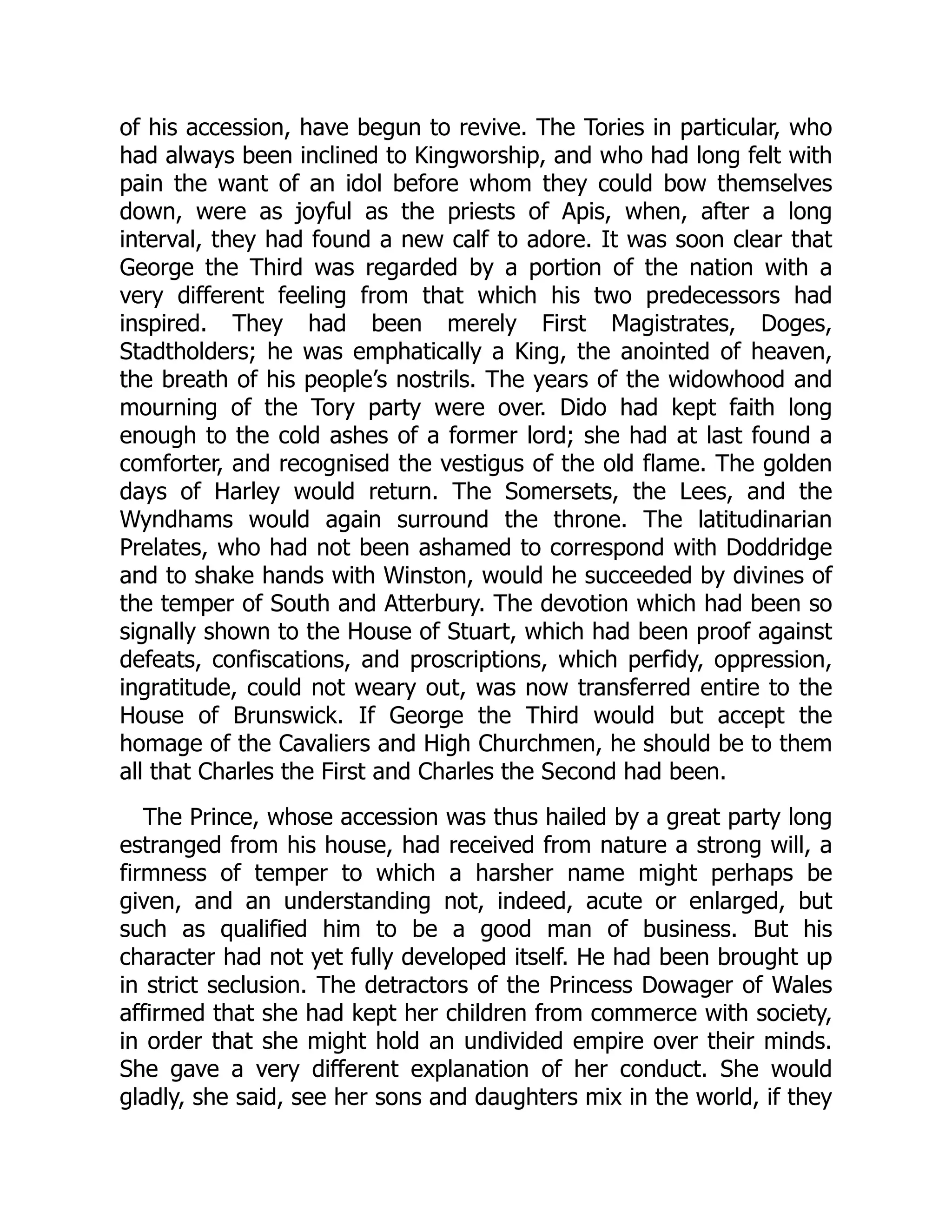 of his accession, have begun to revive. The Tories in particular, who
had always been inclined to Kingworship, and who had long felt with
pain the want of an idol before whom they could bow themselves
down, were as joyful as the priests of Apis, when, after a long
interval, they had found a new calf to adore. It was soon clear that
George the Third was regarded by a portion of the nation with a
very different feeling from that which his two predecessors had
inspired. They had been merely First Magistrates, Doges,
Stadtholders; he was emphatically a King, the anointed of heaven,
the breath of his people’s nostrils. The years of the widowhood and
mourning of the Tory party were over. Dido had kept faith long
enough to the cold ashes of a former lord; she had at last found a
comforter, and recognised the vestigus of the old flame. The golden
days of Harley would return. The Somersets, the Lees, and the
Wyndhams would again surround the throne. The latitudinarian
Prelates, who had not been ashamed to correspond with Doddridge
and to shake hands with Winston, would he succeeded by divines of
the temper of South and Atterbury. The devotion which had been so
signally shown to the House of Stuart, which had been proof against
defeats, confiscations, and proscriptions, which perfidy, oppression,
ingratitude, could not weary out, was now transferred entire to the
House of Brunswick. If George the Third would but accept the
homage of the Cavaliers and High Churchmen, he should be to them
all that Charles the First and Charles the Second had been.
The Prince, whose accession was thus hailed by a great party long
estranged from his house, had received from nature a strong will, a
firmness of temper to which a harsher name might perhaps be
given, and an understanding not, indeed, acute or enlarged, but
such as qualified him to be a good man of business. But his
character had not yet fully developed itself. He had been brought up
in strict seclusion. The detractors of the Princess Dowager of Wales
affirmed that she had kept her children from commerce with society,
in order that she might hold an undivided empire over their minds.
She gave a very different explanation of her conduct. She would
gladly, she said, see her sons and daughters mix in the world, if they
 