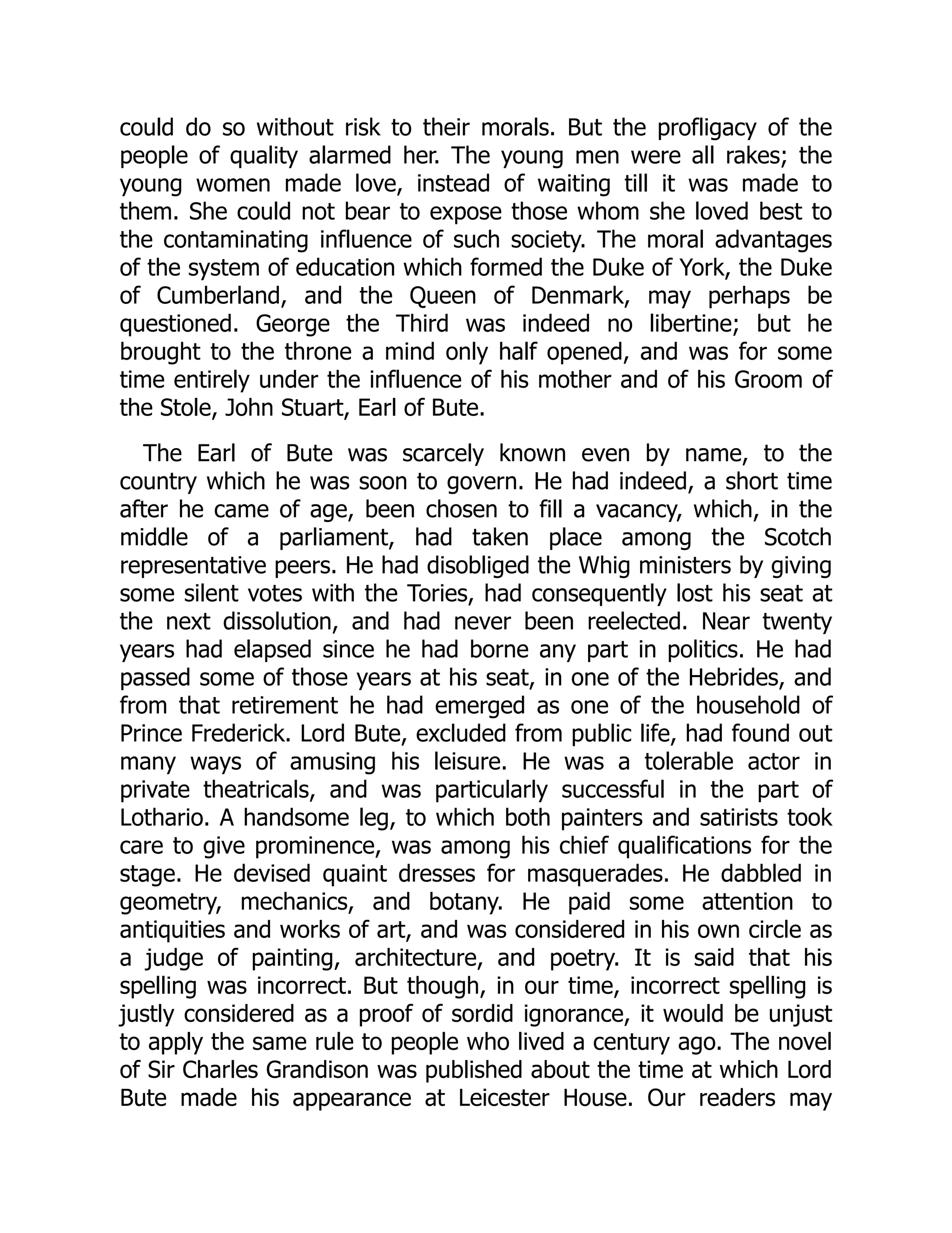 could do so without risk to their morals. But the profligacy of the
people of quality alarmed her. The young men were all rakes; the
young women made love, instead of waiting till it was made to
them. She could not bear to expose those whom she loved best to
the contaminating influence of such society. The moral advantages
of the system of education which formed the Duke of York, the Duke
of Cumberland, and the Queen of Denmark, may perhaps be
questioned. George the Third was indeed no libertine; but he
brought to the throne a mind only half opened, and was for some
time entirely under the influence of his mother and of his Groom of
the Stole, John Stuart, Earl of Bute.
The Earl of Bute was scarcely known even by name, to the
country which he was soon to govern. He had indeed, a short time
after he came of age, been chosen to fill a vacancy, which, in the
middle of a parliament, had taken place among the Scotch
representative peers. He had disobliged the Whig ministers by giving
some silent votes with the Tories, had consequently lost his seat at
the next dissolution, and had never been reelected. Near twenty
years had elapsed since he had borne any part in politics. He had
passed some of those years at his seat, in one of the Hebrides, and
from that retirement he had emerged as one of the household of
Prince Frederick. Lord Bute, excluded from public life, had found out
many ways of amusing his leisure. He was a tolerable actor in
private theatricals, and was particularly successful in the part of
Lothario. A handsome leg, to which both painters and satirists took
care to give prominence, was among his chief qualifications for the
stage. He devised quaint dresses for masquerades. He dabbled in
geometry, mechanics, and botany. He paid some attention to
antiquities and works of art, and was considered in his own circle as
a judge of painting, architecture, and poetry. It is said that his
spelling was incorrect. But though, in our time, incorrect spelling is
justly considered as a proof of sordid ignorance, it would be unjust
to apply the same rule to people who lived a century ago. The novel
of Sir Charles Grandison was published about the time at which Lord
Bute made his appearance at Leicester House. Our readers may
 