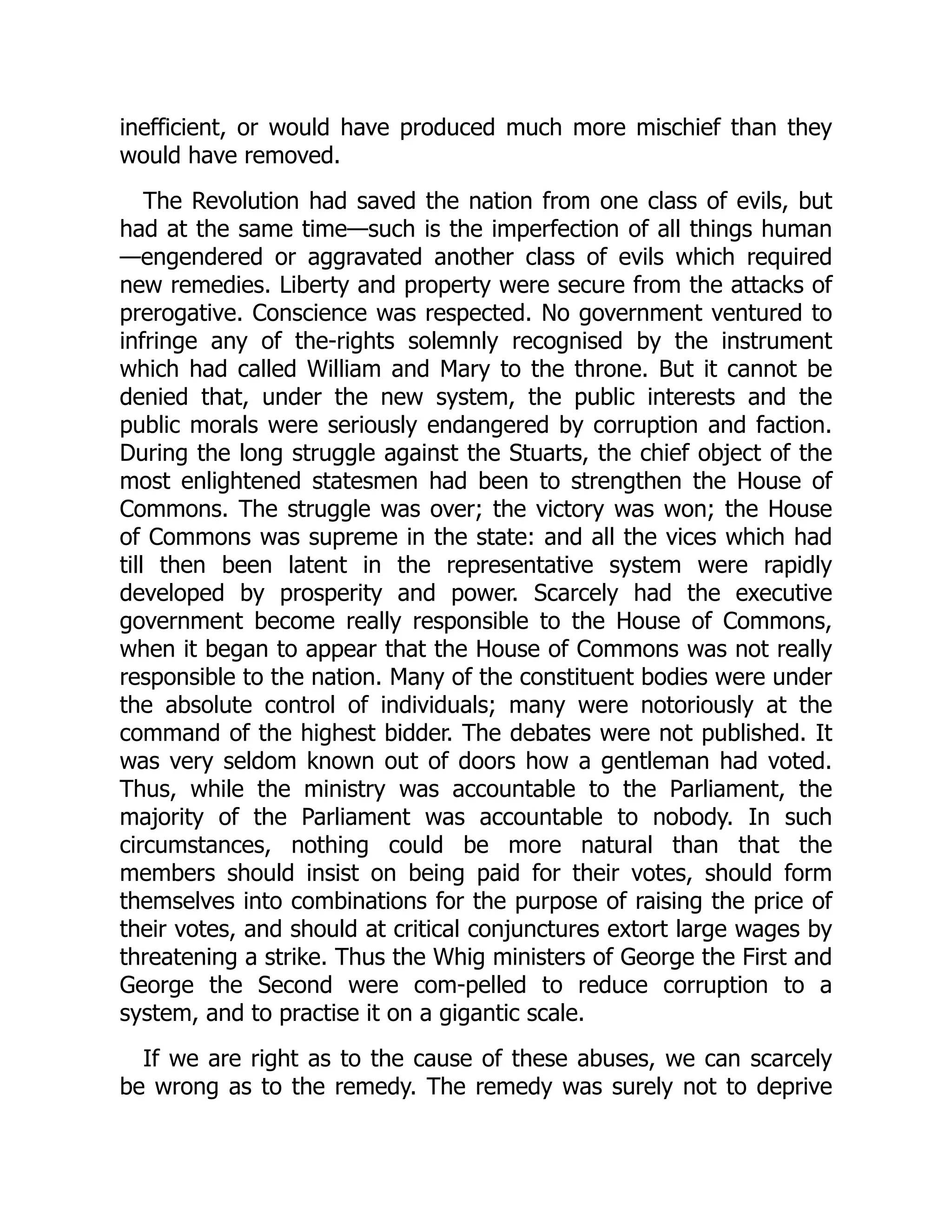 inefficient, or would have produced much more mischief than they
would have removed.
The Revolution had saved the nation from one class of evils, but
had at the same time—such is the imperfection of all things human
—engendered or aggravated another class of evils which required
new remedies. Liberty and property were secure from the attacks of
prerogative. Conscience was respected. No government ventured to
infringe any of the-rights solemnly recognised by the instrument
which had called William and Mary to the throne. But it cannot be
denied that, under the new system, the public interests and the
public morals were seriously endangered by corruption and faction.
During the long struggle against the Stuarts, the chief object of the
most enlightened statesmen had been to strengthen the House of
Commons. The struggle was over; the victory was won; the House
of Commons was supreme in the state: and all the vices which had
till then been latent in the representative system were rapidly
developed by prosperity and power. Scarcely had the executive
government become really responsible to the House of Commons,
when it began to appear that the House of Commons was not really
responsible to the nation. Many of the constituent bodies were under
the absolute control of individuals; many were notoriously at the
command of the highest bidder. The debates were not published. It
was very seldom known out of doors how a gentleman had voted.
Thus, while the ministry was accountable to the Parliament, the
majority of the Parliament was accountable to nobody. In such
circumstances, nothing could be more natural than that the
members should insist on being paid for their votes, should form
themselves into combinations for the purpose of raising the price of
their votes, and should at critical conjunctures extort large wages by
threatening a strike. Thus the Whig ministers of George the First and
George the Second were com-pelled to reduce corruption to a
system, and to practise it on a gigantic scale.
If we are right as to the cause of these abuses, we can scarcely
be wrong as to the remedy. The remedy was surely not to deprive
 