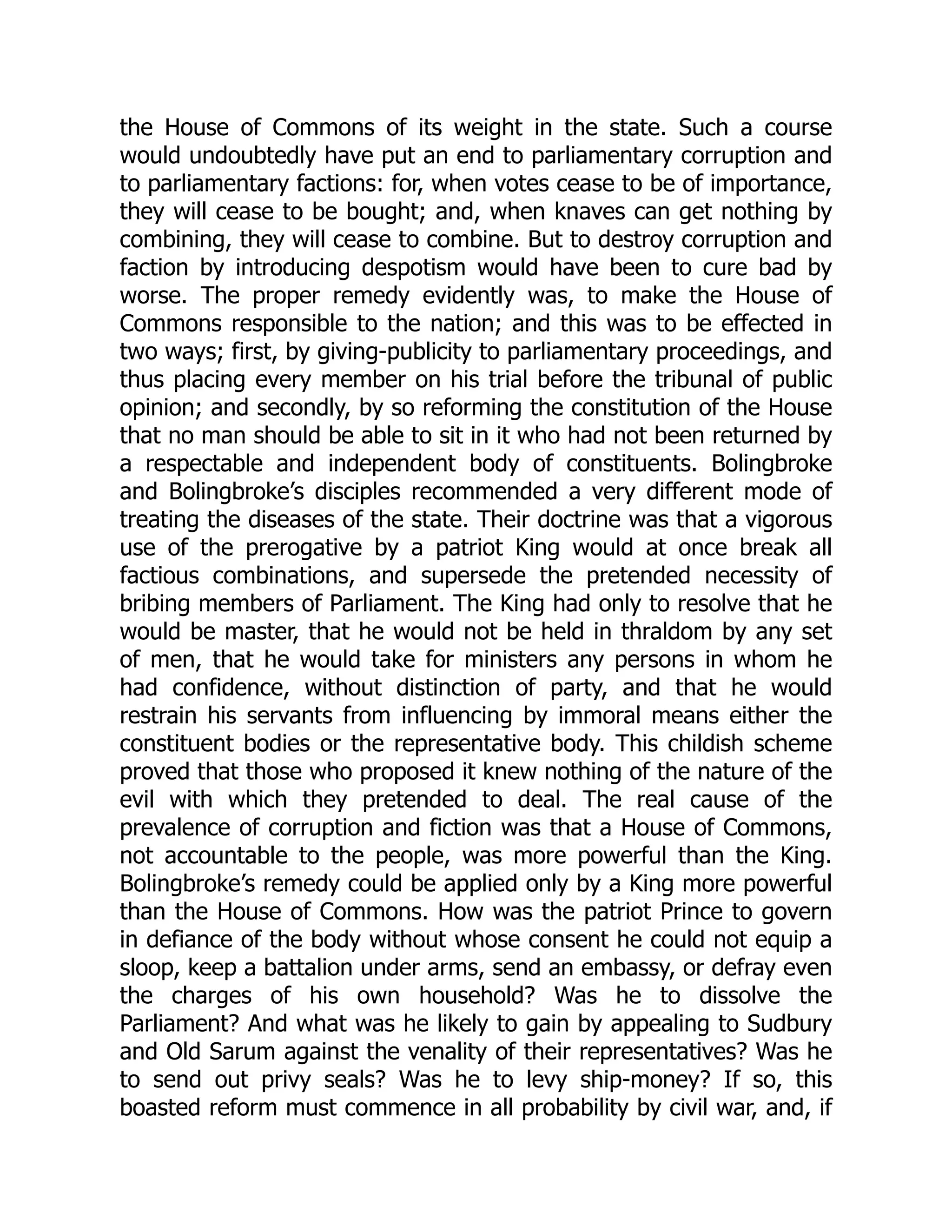 the House of Commons of its weight in the state. Such a course
would undoubtedly have put an end to parliamentary corruption and
to parliamentary factions: for, when votes cease to be of importance,
they will cease to be bought; and, when knaves can get nothing by
combining, they will cease to combine. But to destroy corruption and
faction by introducing despotism would have been to cure bad by
worse. The proper remedy evidently was, to make the House of
Commons responsible to the nation; and this was to be effected in
two ways; first, by giving-publicity to parliamentary proceedings, and
thus placing every member on his trial before the tribunal of public
opinion; and secondly, by so reforming the constitution of the House
that no man should be able to sit in it who had not been returned by
a respectable and independent body of constituents. Bolingbroke
and Bolingbroke’s disciples recommended a very different mode of
treating the diseases of the state. Their doctrine was that a vigorous
use of the prerogative by a patriot King would at once break all
factious combinations, and supersede the pretended necessity of
bribing members of Parliament. The King had only to resolve that he
would be master, that he would not be held in thraldom by any set
of men, that he would take for ministers any persons in whom he
had confidence, without distinction of party, and that he would
restrain his servants from influencing by immoral means either the
constituent bodies or the representative body. This childish scheme
proved that those who proposed it knew nothing of the nature of the
evil with which they pretended to deal. The real cause of the
prevalence of corruption and fiction was that a House of Commons,
not accountable to the people, was more powerful than the King.
Bolingbroke’s remedy could be applied only by a King more powerful
than the House of Commons. How was the patriot Prince to govern
in defiance of the body without whose consent he could not equip a
sloop, keep a battalion under arms, send an embassy, or defray even
the charges of his own household? Was he to dissolve the
Parliament? And what was he likely to gain by appealing to Sudbury
and Old Sarum against the venality of their representatives? Was he
to send out privy seals? Was he to levy ship-money? If so, this
boasted reform must commence in all probability by civil war, and, if
 