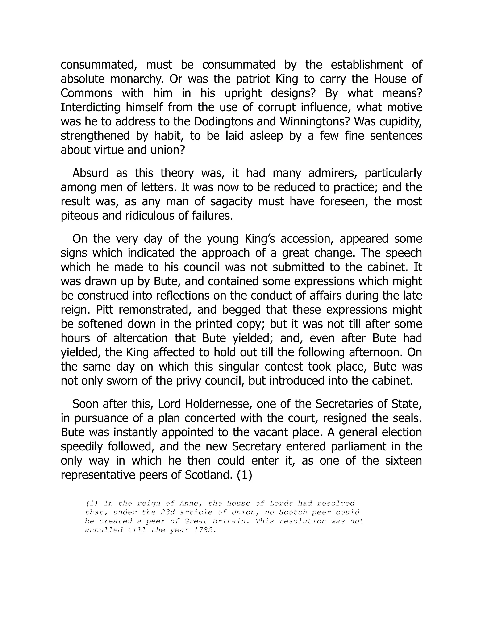 consummated, must be consummated by the establishment of
absolute monarchy. Or was the patriot King to carry the House of
Commons with him in his upright designs? By what means?
Interdicting himself from the use of corrupt influence, what motive
was he to address to the Dodingtons and Winningtons? Was cupidity,
strengthened by habit, to be laid asleep by a few fine sentences
about virtue and union?
Absurd as this theory was, it had many admirers, particularly
among men of letters. It was now to be reduced to practice; and the
result was, as any man of sagacity must have foreseen, the most
piteous and ridiculous of failures.
On the very day of the young King’s accession, appeared some
signs which indicated the approach of a great change. The speech
which he made to his council was not submitted to the cabinet. It
was drawn up by Bute, and contained some expressions which might
be construed into reflections on the conduct of affairs during the late
reign. Pitt remonstrated, and begged that these expressions might
be softened down in the printed copy; but it was not till after some
hours of altercation that Bute yielded; and, even after Bute had
yielded, the King affected to hold out till the following afternoon. On
the same day on which this singular contest took place, Bute was
not only sworn of the privy council, but introduced into the cabinet.
Soon after this, Lord Holdernesse, one of the Secretaries of State,
in pursuance of a plan concerted with the court, resigned the seals.
Bute was instantly appointed to the vacant place. A general election
speedily followed, and the new Secretary entered parliament in the
only way in which he then could enter it, as one of the sixteen
representative peers of Scotland. (1)
(1) In the reign of Anne, the House of Lords had resolved
that, under the 23d article of Union, no Scotch peer could
be created a peer of Great Britain. This resolution was not
annulled till the year 1782.
 