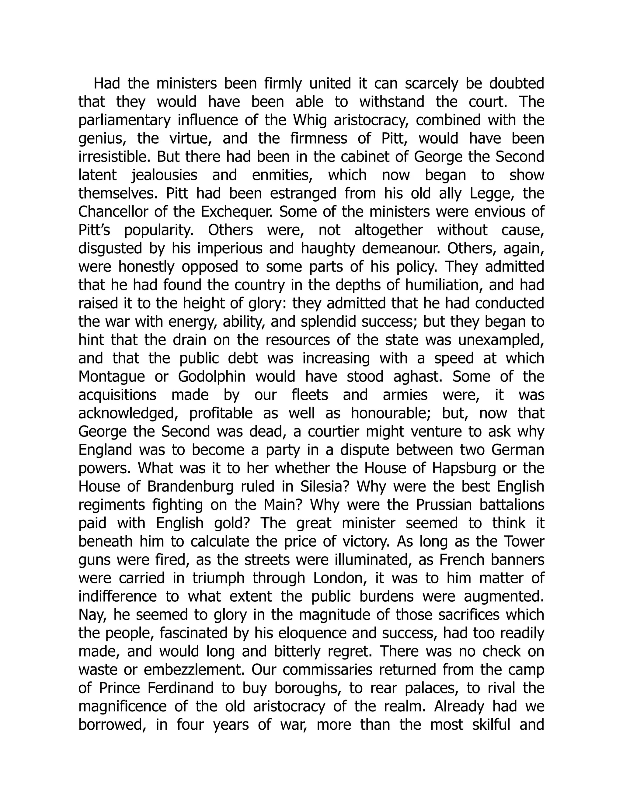 Had the ministers been firmly united it can scarcely be doubted
that they would have been able to withstand the court. The
parliamentary influence of the Whig aristocracy, combined with the
genius, the virtue, and the firmness of Pitt, would have been
irresistible. But there had been in the cabinet of George the Second
latent jealousies and enmities, which now began to show
themselves. Pitt had been estranged from his old ally Legge, the
Chancellor of the Exchequer. Some of the ministers were envious of
Pitt’s popularity. Others were, not altogether without cause,
disgusted by his imperious and haughty demeanour. Others, again,
were honestly opposed to some parts of his policy. They admitted
that he had found the country in the depths of humiliation, and had
raised it to the height of glory: they admitted that he had conducted
the war with energy, ability, and splendid success; but they began to
hint that the drain on the resources of the state was unexampled,
and that the public debt was increasing with a speed at which
Montague or Godolphin would have stood aghast. Some of the
acquisitions made by our fleets and armies were, it was
acknowledged, profitable as well as honourable; but, now that
George the Second was dead, a courtier might venture to ask why
England was to become a party in a dispute between two German
powers. What was it to her whether the House of Hapsburg or the
House of Brandenburg ruled in Silesia? Why were the best English
regiments fighting on the Main? Why were the Prussian battalions
paid with English gold? The great minister seemed to think it
beneath him to calculate the price of victory. As long as the Tower
guns were fired, as the streets were illuminated, as French banners
were carried in triumph through London, it was to him matter of
indifference to what extent the public burdens were augmented.
Nay, he seemed to glory in the magnitude of those sacrifices which
the people, fascinated by his eloquence and success, had too readily
made, and would long and bitterly regret. There was no check on
waste or embezzlement. Our commissaries returned from the camp
of Prince Ferdinand to buy boroughs, to rear palaces, to rival the
magnificence of the old aristocracy of the realm. Already had we
borrowed, in four years of war, more than the most skilful and
 