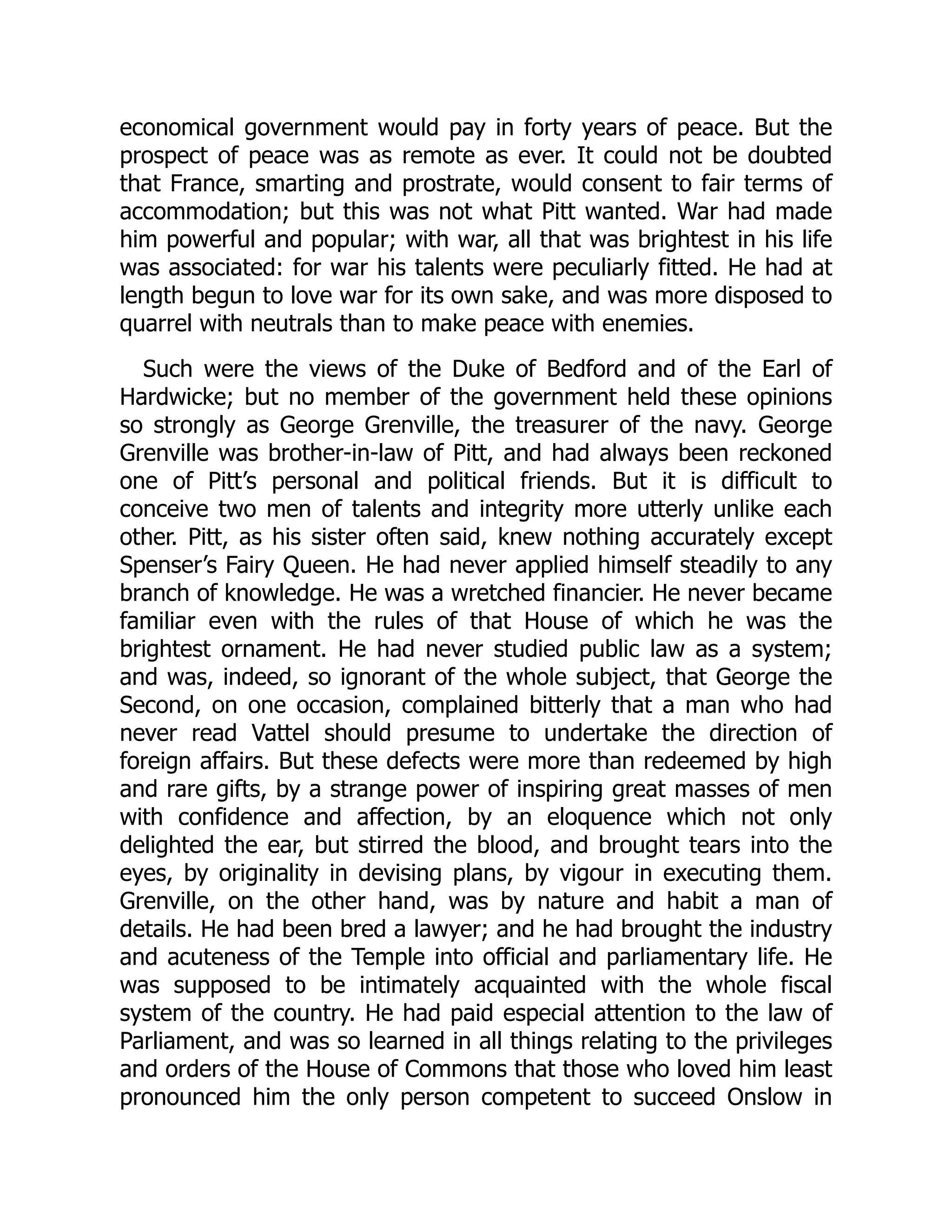economical government would pay in forty years of peace. But the
prospect of peace was as remote as ever. It could not be doubted
that France, smarting and prostrate, would consent to fair terms of
accommodation; but this was not what Pitt wanted. War had made
him powerful and popular; with war, all that was brightest in his life
was associated: for war his talents were peculiarly fitted. He had at
length begun to love war for its own sake, and was more disposed to
quarrel with neutrals than to make peace with enemies.
Such were the views of the Duke of Bedford and of the Earl of
Hardwicke; but no member of the government held these opinions
so strongly as George Grenville, the treasurer of the navy. George
Grenville was brother-in-law of Pitt, and had always been reckoned
one of Pitt’s personal and political friends. But it is difficult to
conceive two men of talents and integrity more utterly unlike each
other. Pitt, as his sister often said, knew nothing accurately except
Spenser’s Fairy Queen. He had never applied himself steadily to any
branch of knowledge. He was a wretched financier. He never became
familiar even with the rules of that House of which he was the
brightest ornament. He had never studied public law as a system;
and was, indeed, so ignorant of the whole subject, that George the
Second, on one occasion, complained bitterly that a man who had
never read Vattel should presume to undertake the direction of
foreign affairs. But these defects were more than redeemed by high
and rare gifts, by a strange power of inspiring great masses of men
with confidence and affection, by an eloquence which not only
delighted the ear, but stirred the blood, and brought tears into the
eyes, by originality in devising plans, by vigour in executing them.
Grenville, on the other hand, was by nature and habit a man of
details. He had been bred a lawyer; and he had brought the industry
and acuteness of the Temple into official and parliamentary life. He
was supposed to be intimately acquainted with the whole fiscal
system of the country. He had paid especial attention to the law of
Parliament, and was so learned in all things relating to the privileges
and orders of the House of Commons that those who loved him least
pronounced him the only person competent to succeed Onslow in
 