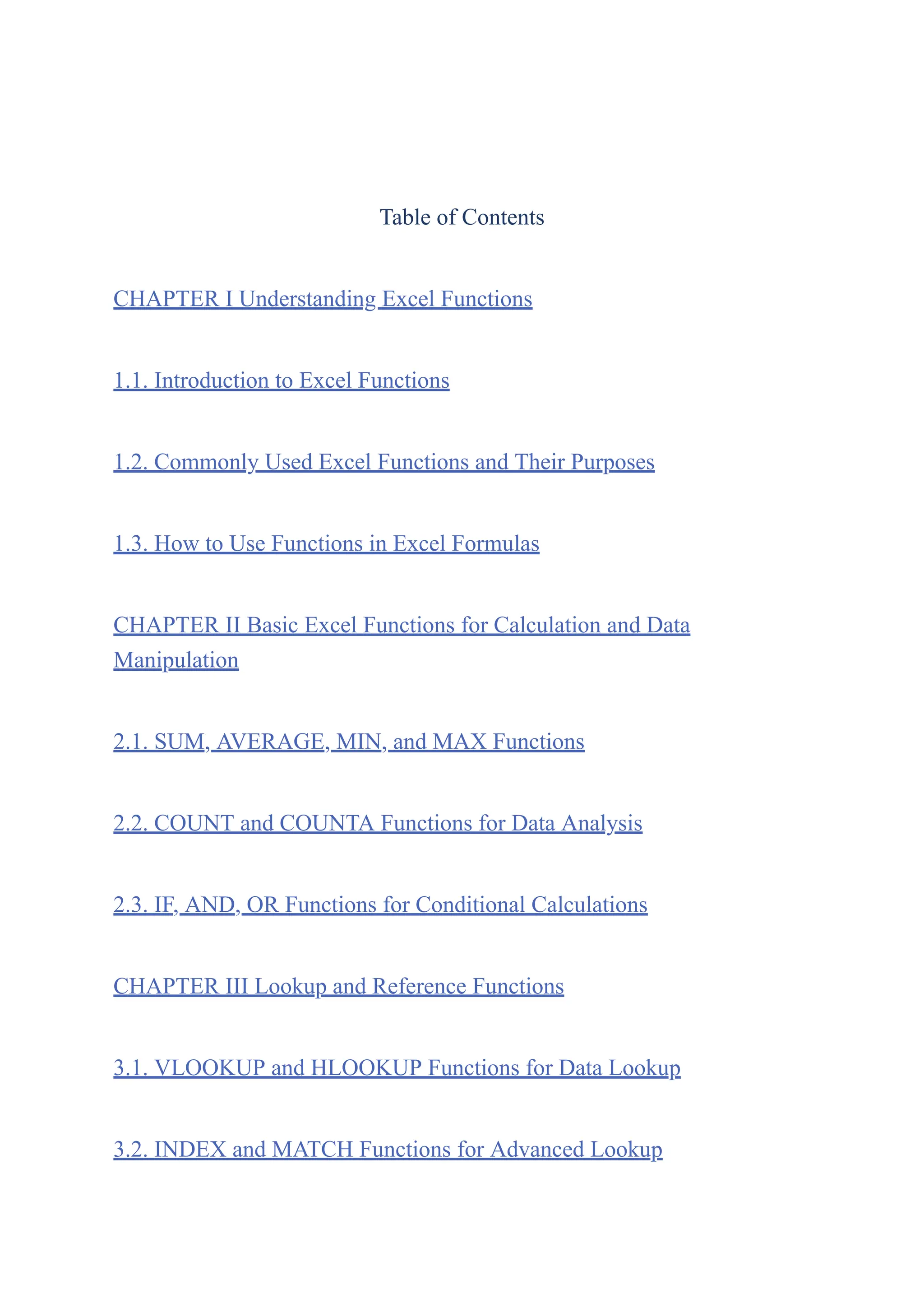Table of Contents
CHAPTER I Understanding Excel Functions
1.1. Introduction to Excel Functions
1.2. Commonly Used Excel Functions and Their Purposes
1.3. How to Use Functions in Excel Formulas
CHAPTER II Basic Excel Functions for Calculation and Data
Manipulation
2.1. SUM, AVERAGE, MIN, and MAX Functions
2.2. COUNT and COUNTA Functions for Data Analysis
2.3. IF, AND, OR Functions for Conditional Calculations
CHAPTER III Lookup and Reference Functions
3.1. VLOOKUP and HLOOKUP Functions for Data Lookup
3.2. INDEX and MATCH Functions for Advanced Lookup
 