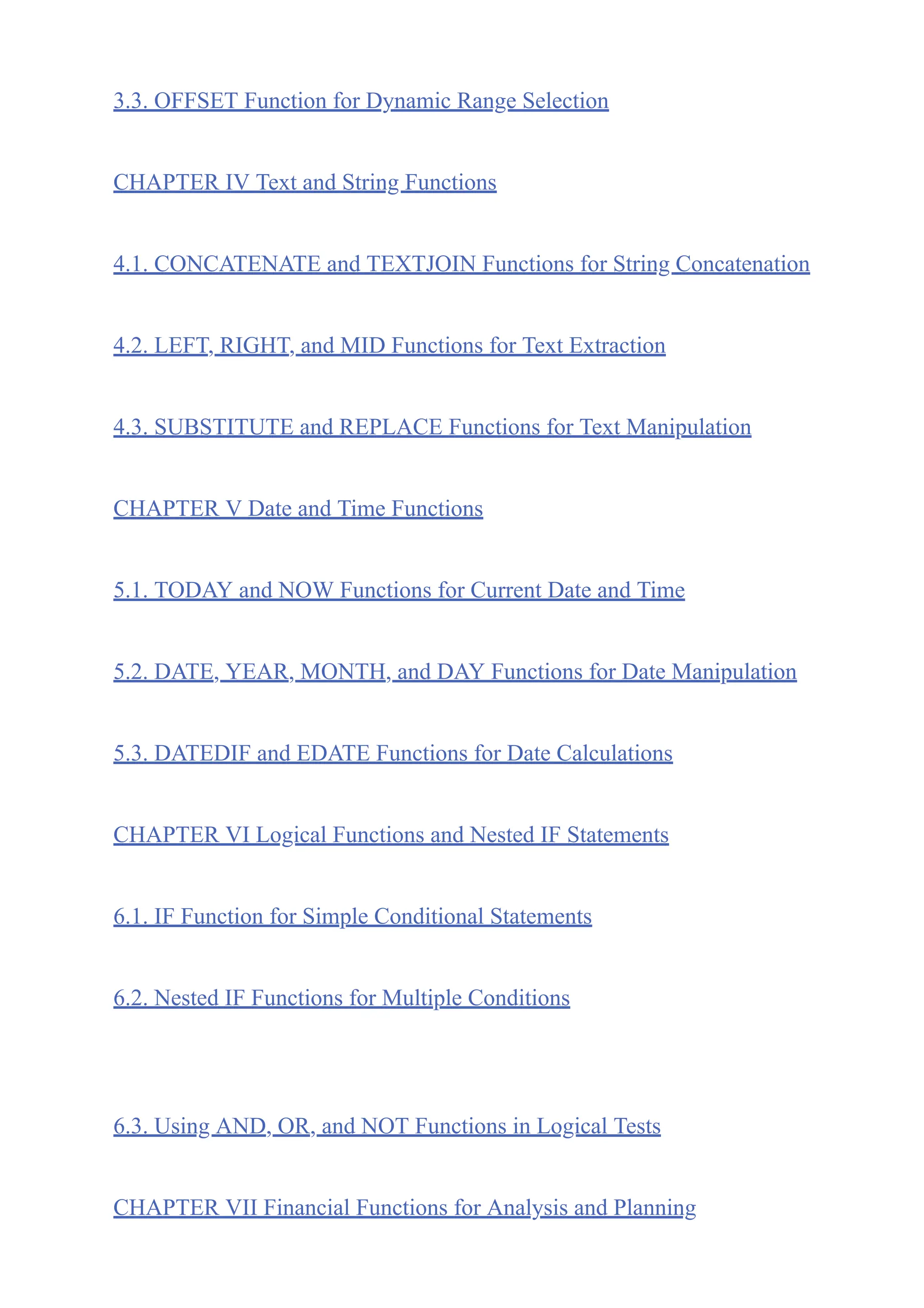 3.3. OFFSET Function for Dynamic Range Selection
CHAPTER IV Text and String Functions
4.1. CONCATENATE and TEXTJOIN Functions for String Concatenation
4.2. LEFT, RIGHT, and MID Functions for Text Extraction
4.3. SUBSTITUTE and REPLACE Functions for Text Manipulation
CHAPTER V Date and Time Functions
5.1. TODAY and NOW Functions for Current Date and Time
5.2. DATE, YEAR, MONTH, and DAY Functions for Date Manipulation
5.3. DATEDIF and EDATE Functions for Date Calculations
CHAPTER VI Logical Functions and Nested IF Statements
6.1. IF Function for Simple Conditional Statements
6.2. Nested IF Functions for Multiple Conditions
6.3. Using AND, OR, and NOT Functions in Logical Tests
CHAPTER VII Financial Functions for Analysis and Planning
 