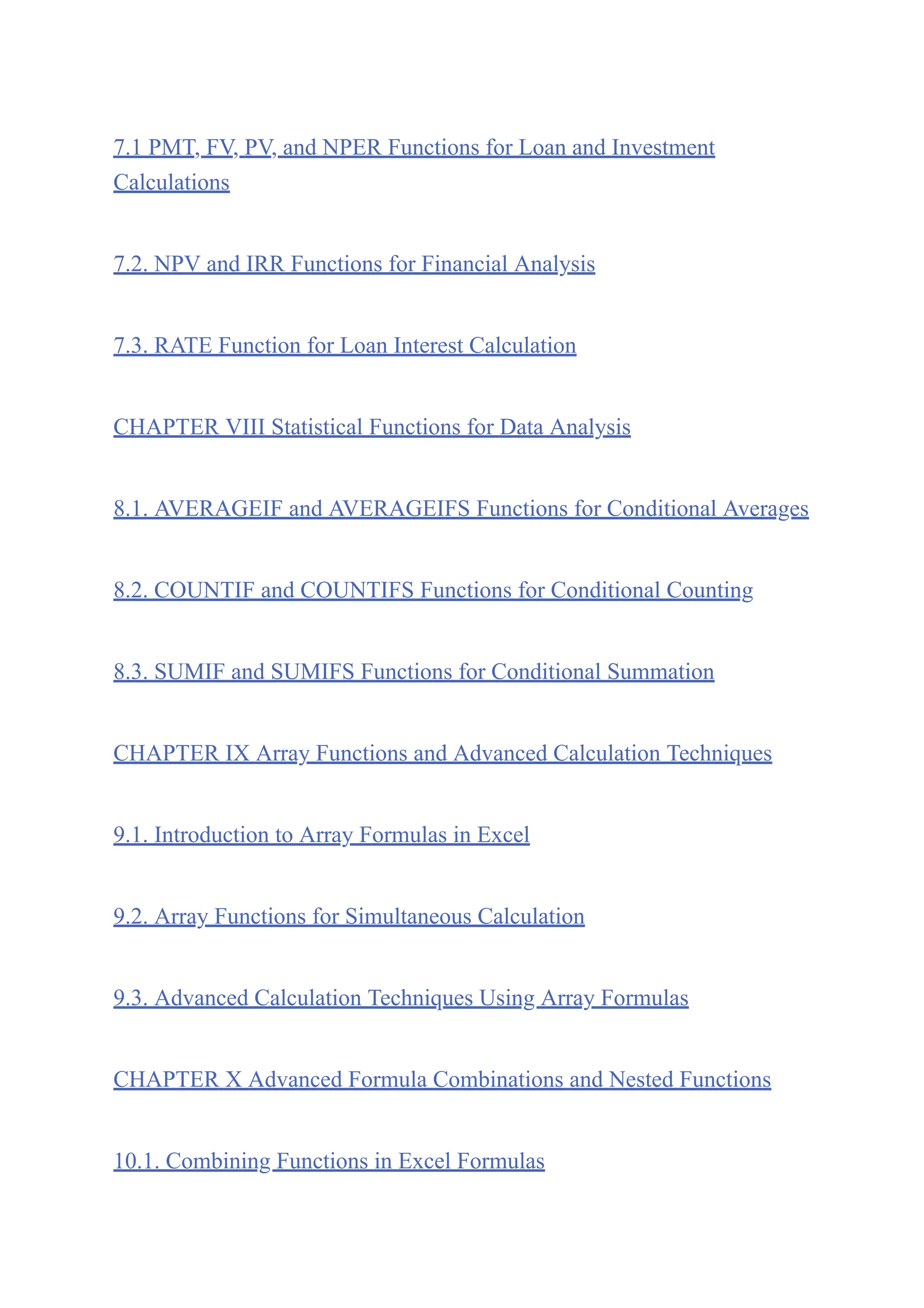 7.1 PMT, FV, PV, and NPER Functions for Loan and Investment
Calculations
7.2. NPV and IRR Functions for Financial Analysis
7.3. RATE Function for Loan Interest Calculation
CHAPTER VIII Statistical Functions for Data Analysis
8.1. AVERAGEIF and AVERAGEIFS Functions for Conditional Averages
8.2. COUNTIF and COUNTIFS Functions for Conditional Counting
8.3. SUMIF and SUMIFS Functions for Conditional Summation
CHAPTER IX Array Functions and Advanced Calculation Techniques
9.1. Introduction to Array Formulas in Excel
9.2. Array Functions for Simultaneous Calculation
9.3. Advanced Calculation Techniques Using Array Formulas
CHAPTER X Advanced Formula Combinations and Nested Functions
10.1. Combining Functions in Excel Formulas
 
