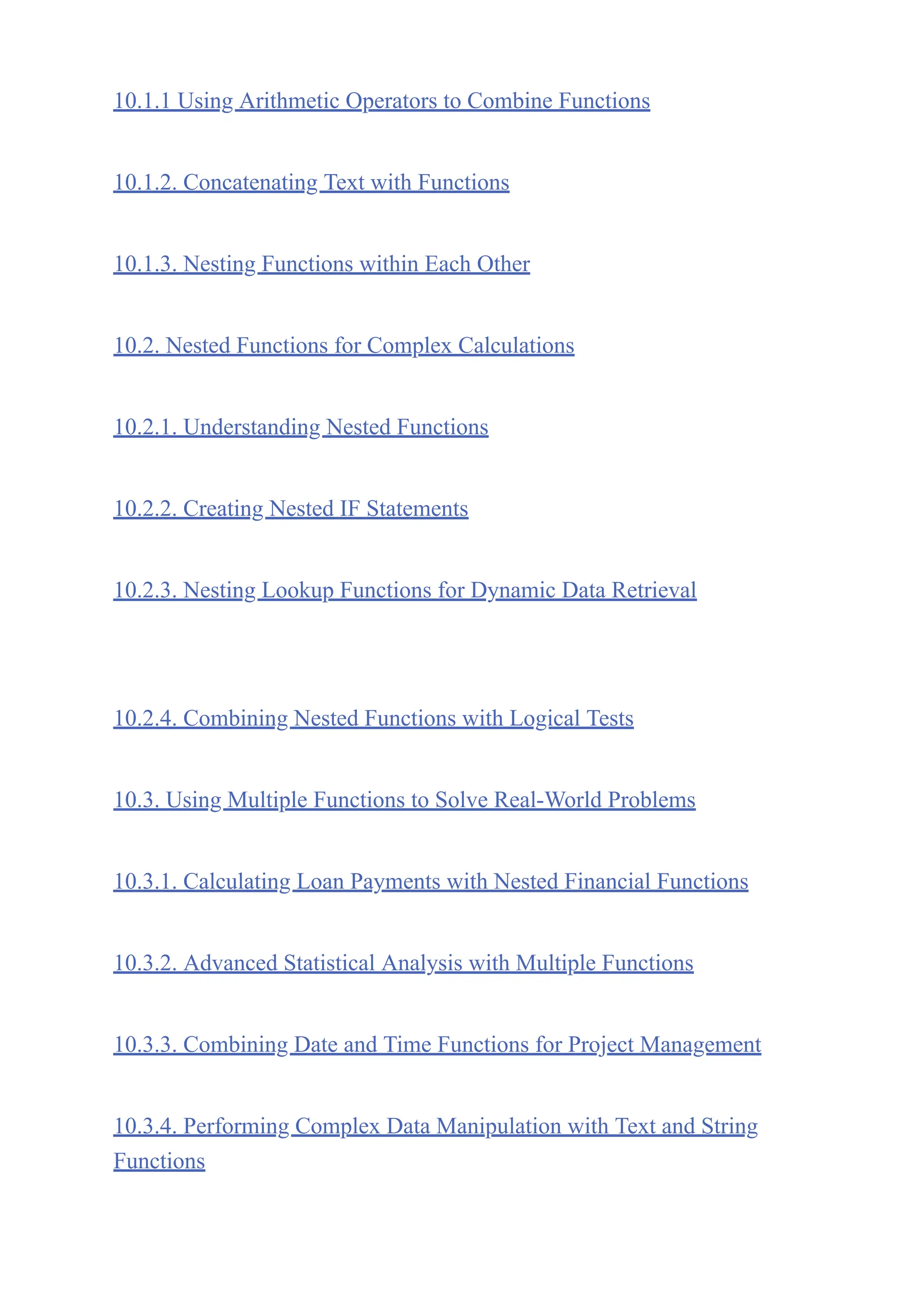 10.1.1 Using Arithmetic Operators to Combine Functions
10.1.2. Concatenating Text with Functions
10.1.3. Nesting Functions within Each Other
10.2. Nested Functions for Complex Calculations
10.2.1. Understanding Nested Functions
10.2.2. Creating Nested IF Statements
10.2.3. Nesting Lookup Functions for Dynamic Data Retrieval
10.2.4. Combining Nested Functions with Logical Tests
10.3. Using Multiple Functions to Solve Real-World Problems
10.3.1. Calculating Loan Payments with Nested Financial Functions
10.3.2. Advanced Statistical Analysis with Multiple Functions
10.3.3. Combining Date and Time Functions for Project Management
10.3.4. Performing Complex Data Manipulation with Text and String
Functions
 