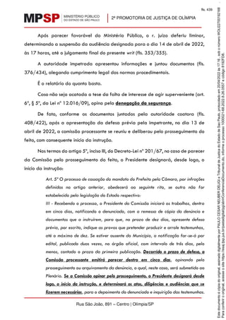 2ª PROMOTORIA DE JUSTIÇA DE OLÍMPIA
Rua São João, 891 – Centro | Olímpia/SP
Após parecer favorável do Ministério Público, o r. juízo deferiu liminar,
determinando a suspensão da audiência designada para o dia 14 de abril de 2022,
às 17 horas, até o julgamento final do presente writ (fls. 353/355).
A autoridade impetrada apresentou informações e juntou documentos (fls.
376/434), alegando cumprimento legal das normas procedimentais.
É o relatório do quanto basta.
Caso não seja acatada a tese da falta de interesse de agir superveniente (art.
6º, § 5º, da Lei nº 12.016/09), opino pela denegação da segurança.
De fato, conforme os documentos juntados pela autoridade coatora (fls.
408/422), após a apresentação da defesa prévia pela impetrante, no dia 13 de
abril de 2022, a comissão processante se reuniu e deliberou pelo prosseguimento do
feito, com consequente início da instrução.
Nos termos do artigo 5º, inciso III, do Decreto-Lei nº 201/67, no caso de parecer
da Comissão pelo prosseguimento do feito, o Presidente designará, desde logo, o
início da instrução:
Art. 5º O processo de cassação do mandato do Prefeito pela Câmara, por infrações
definidas no artigo anterior, obedecerá ao seguinte rito, se outro não for
estabelecido pela legislação do Estado respectivo:
III - Recebendo o processo, o Presidente da Comissão iniciará os trabalhos, dentro
em cinco dias, notificando o denunciado, com a remessa de cópia da denúncia e
documentos que a instruírem, para que, no prazo de dez dias, apresente defesa
prévia, por escrito, indique as provas que pretender produzir e arrole testemunhas,
até o máximo de dez. Se estiver ausente do Município, a notificação far-se-á por
edital, publicado duas vezes, no órgão oficial, com intervalo de três dias, pelo
menos, contado o prazo da primeira publicação. Decorrido o prazo de defesa, a
Comissão processante emitirá parecer dentro em cinco dias, opinando pelo
prosseguimento ou arquivamento da denúncia, o qual, neste caso, será submetido ao
Plenário. Se a Comissão opinar pelo prosseguimento, o Presidente designará desde
logo, o início da instrução, e determinará os atos, diligências e audiências que se
fizerem necessários, para o depoimento do denunciado e inquirição das testemunhas.
Para
conferir
o
original,
acesse
o
site
https://esaj.tjsp.jus.br/pastadigital/pg/abrirConferenciaDocumento.do,
informe
o
processo
1000021-68.2022.8.26.0557
e
código
8192FD8.
Este
documento
é
cópia
do
original,
assinado
digitalmente
por
PAULO
CESAR
NEUBER
DELIGI
e
Tribunal
de
Justica
do
Estado
de
Sao
Paulo,
protocolado
em
20/04/2022
às
17:16
,
sob
o
número
WOLI22700192168
.
fls. 439
 