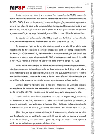 2ª PROMOTORIA DE JUSTIÇA DE OLÍMPIA
Rua São João, 891 – Centro | Olímpia/SP
Dessa forma, o teor legal é que, em caso de prosseguimento, NÃO é necessário
que a decisão seja submetida ao Plenário, devendo-se determinar os atos de instrução
DESDE LOGO. A tese da impetrante, quando da impetração, era de que apresentou
defesa num dia e, já para o dia seguinte, foi designada audiência de instrução, o que
feria o disposto na legislação, que prevê prazo de 5 dias para emissão de parecer
e, somente então, é que se poderia designar audiência para oitiva de testemunhas.
De acordo com o documento a fls. 306, a impetrante foi intimada da audiência
da Comissão Processante no final da tarde do dia 13 de abril, às 16h32.
Em síntese, os fatos se deram da seguinte maneira: no dia 13 de abril, após
recebimento da defesa prévia, a comissão processante deliberou pelo prosseguimento
do feito (fls. 404 e 408/422), determinando-se o início da instrução com oitiva das
testemunhas, intimando-se a impetrante (fls. 306) e as testemunhas via e-mail (fls. 404
e 408/422) ficando o processo na Secretaria para eventual carga (fls. 403).
Assim, houve manifestação da comissão pelo prosseguimento do procedimento,
não importando que tal conclusão tenha se dado em menos de 5 dias. A lei é clara
em estabelecer prazo de 5 (cinco) dias, mas é evidente que, ausente qualquer ressalva
em sentido contrário, trata-se de prazo MÁXIMO, não MÍNIMO. Nada impede que
tal deliberação ocorra no mesmo dia em que apresentada a defesa escrita.
Como se observa, no mesmo dia 13 de abril, o Presidente da Comissão expediu
os mandados de intimação das testemunhas para oitiva no dia seguinte, 14 de abril,
às 17 horas (fls. 423/431), assim como da impetrante, para acompanhar o ato.
Dessa forma, a Comissão Processante não incorreu em ilegalidade, pois cumpriu
o Decreto-Lei nº 201/67, submetendo a defesa ao crivo da comissão processante, a
qual, no mesmo dia – portanto, dentro dos cinco dias – deliberou pelo prosseguimento
e determinou o início da instrução, prezando pela celeridade e devido processo legal.
Além disso, no que concerne à intimação das testemunhas, não há que se falar
em ilegalidade por ser realizada via e-mail, já que se trata de norma processual
adotada atualmente, conforme ditames gerais do Código de Processo Civil, aplicável
de forma subsidiária aos processos administrativos.
Para
conferir
o
original,
acesse
o
site
https://esaj.tjsp.jus.br/pastadigital/pg/abrirConferenciaDocumento.do,
informe
o
processo
1000021-68.2022.8.26.0557
e
código
8192FD8.
Este
documento
é
cópia
do
original,
assinado
digitalmente
por
PAULO
CESAR
NEUBER
DELIGI
e
Tribunal
de
Justica
do
Estado
de
Sao
Paulo,
protocolado
em
20/04/2022
às
17:16
,
sob
o
número
WOLI22700192168
.
fls. 440
 