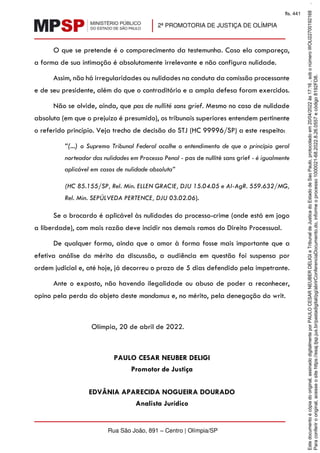 2ª PROMOTORIA DE JUSTIÇA DE OLÍMPIA
Rua São João, 891 – Centro | Olímpia/SP
O que se pretende é o comparecimento da testemunha. Caso ela compareça,
a forma de sua intimação é absolutamente irrelevante e não configura nulidade.
Assim, não há irregularidades ou nulidades na conduta da comissão processante
e de seu presidente, além do que o contraditório e a ampla defesa foram exercidos.
Não se olvide, ainda, que pas de nullité sans grief. Mesmo no caso de nulidade
absoluta (em que o prejuízo é presumido), os tribunais superiores entendem pertinente
o referido princípio. Veja trecho de decisão do STJ (HC 99996/SP) a este respeito:
“(...) o Supremo Tribunal Federal acolhe o entendimento de que o princípio geral
norteador das nulidades em Processo Penal - pas de nullité sans grief - é igualmente
aplicável em casos de nulidade absoluta”
(HC 85.155/SP, Rel. Min. ELLEN GRACIE, DJU 15.04.05 e AI-AgR. 559.632/MG,
Rel. Min. SEPÚLVEDA PERTENCE, DJU 03.02.06).
Se o brocardo é aplicável às nulidades do processo-crime (onde está em jogo
a liberdade), com mais razão deve incidir nos demais ramos do Direito Processual.
De qualquer forma, ainda que o amor à forma fosse mais importante que a
efetiva análise do mérito da discussão, a audiência em questão foi suspensa por
ordem judicial e, até hoje, já decorreu o prazo de 5 dias defendido pela impetrante.
Ante o exposto, não havendo ilegalidade ou abuso de poder a reconhecer,
opino pela perda do objeto deste mandamus e, no mérito, pela denegação do writ.
Olímpia, 20 de abril de 2022.
PAULO CESAR NEUBER DELIGI
Promotor de Justiça
EDVÂNIA APARECIDA NOGUEIRA DOURADO
Analista Jurídico
Para
conferir
o
original,
acesse
o
site
https://esaj.tjsp.jus.br/pastadigital/pg/abrirConferenciaDocumento.do,
informe
o
processo
1000021-68.2022.8.26.0557
e
código
8192FD8.
Este
documento
é
cópia
do
original,
assinado
digitalmente
por
PAULO
CESAR
NEUBER
DELIGI
e
Tribunal
de
Justica
do
Estado
de
Sao
Paulo,
protocolado
em
20/04/2022
às
17:16
,
sob
o
número
WOLI22700192168
.
fls. 441
 