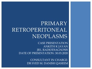 PRIMARY
RETROPERITONEAL
NEOPLASMS
CASE PRESENTATION
ANKITH K JAYAN
JR1, RADIODIAGNOSIS
DATE OF PRESENTATION :30.03.2020
CONSULTANT IN CHARGE:
DR SYED M. DANISH QASEEM
 
