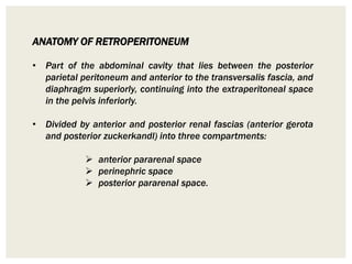 ANATOMY OF RETROPERITONEUM
• Part of the abdominal cavity that lies between the posterior
parietal peritoneum and anterior to the transversalis fascia, and
diaphragm superiorly, continuing into the extraperitoneal space
in the pelvis inferiorly.
• Divided by anterior and posterior renal fascias (anterior gerota
and posterior zuckerkandl) into three compartments:
 anterior pararenal space
 perinephric space
 posterior pararenal space.
 