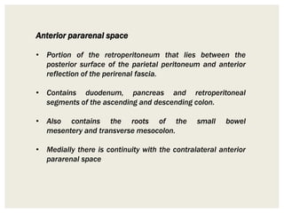 Anterior pararenal space
• Portion of the retroperitoneum that lies between the
posterior surface of the parietal peritoneum and anterior
reflection of the perirenal fascia.
• Contains duodenum, pancreas and retroperitoneal
segments of the ascending and descending colon.
• Also contains the roots of the small bowel
mesentery and transverse mesocolon.
• Medially there is continuity with the contralateral anterior
pararenal space
 